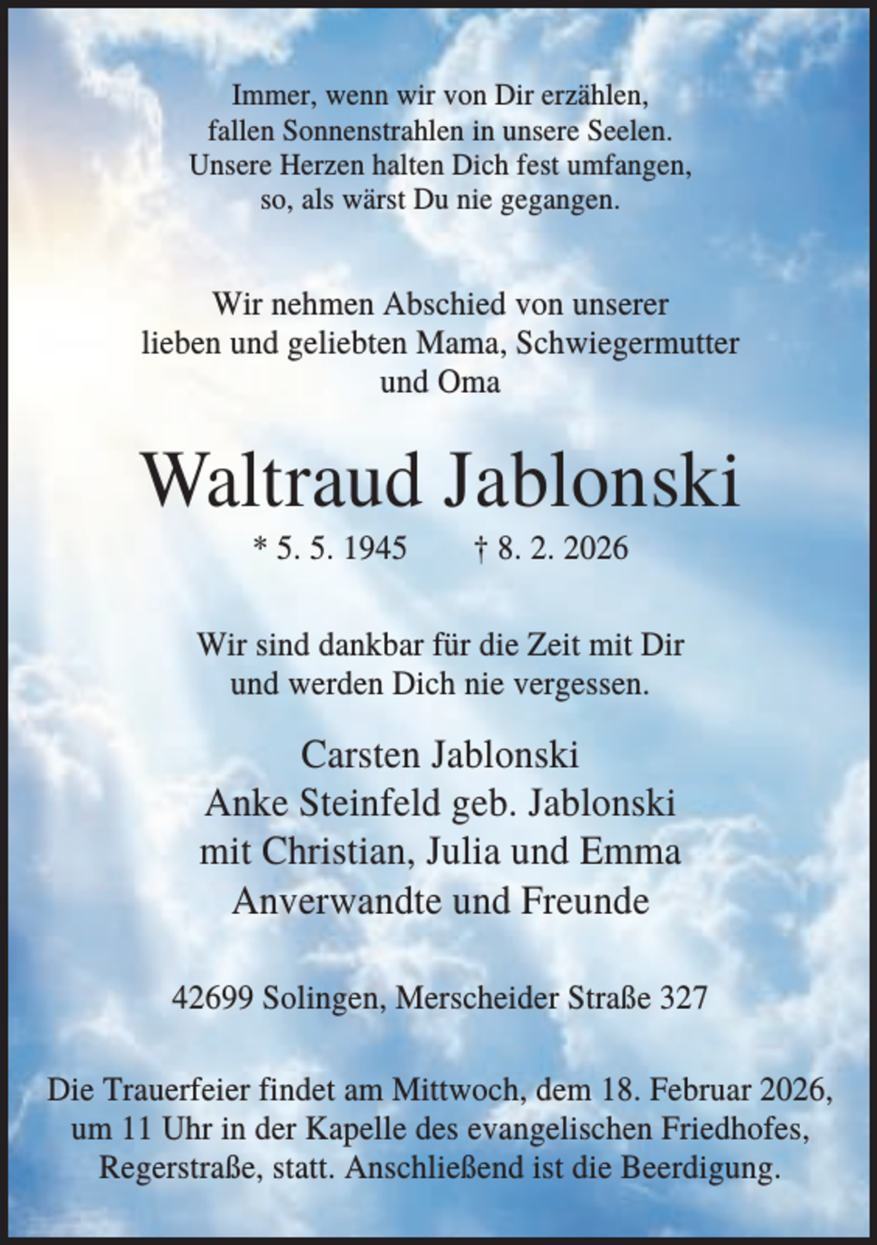 <p>Immer, wenn wir von Dir erzählen,<br />fallen Sonnenstrahlen in unsere Seelen.<br />Unsere Herzen halten Dich fest umfangen,<br />so, als wärst Du nie gegangen.</p><p>Wir nehmen Abschied von unserer<br />lieben und geliebten Mama, Schwiegermutter<br />und Oma</p><p>Waltraud Jablonski<br />* 5. 5. 1945</p><p>† 8. 2. 2026</p><p>Wir sind dankbar für die Zeit mit Dir<br />und werden Dich nie vergessen.</p><p>Carsten Jablonski<br />Anke Steinfeld geb. Jablonski<br />mit Christian, Julia und Emma<br />Anverwandte und Freunde<br />42699 Solingen, Merscheider Straße 327<br />Die Trauerfeier findet am Mittwoch, dem 18. Februar 2026,<br />um 11 Uhr in der Kapelle des evangelischen Friedhofes,<br />Regerstraße, statt. Anschließend ist die Beerdigung.</p>