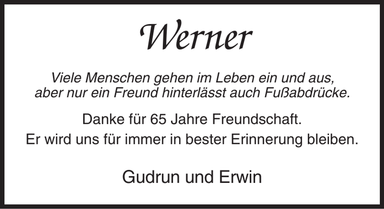 <p>Werner<br />Viele Menschen gehen im Leben ein und aus,<br />aber nur ein Freund hinterlässt auch Fußabdrücke.</p><p>Danke für 65 Jahre Freundschaft.<br />Er wird uns für immer in bester Erinnerung bleiben.</p><p>Gudrun und Erwin</p>