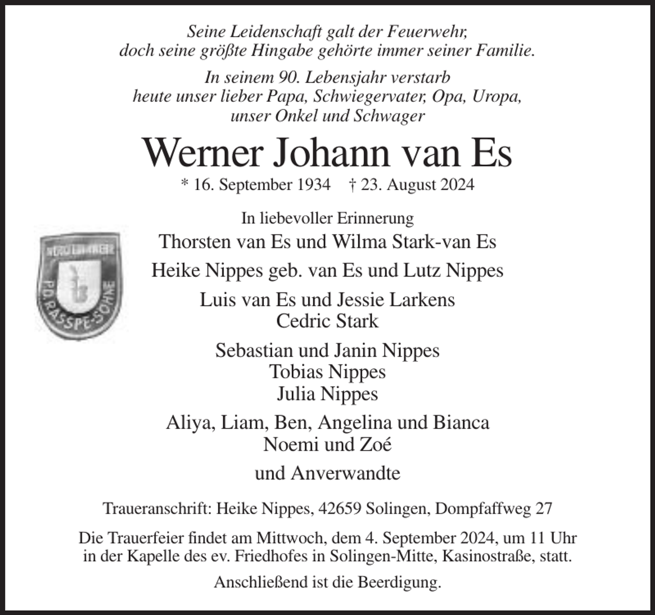 <p>Seine Leidenschaft galt der Feuerwehr,<br />doch seine größte Hingabe gehörte immer seiner Familie.<br />In seinem 90. Lebensjahr verstarb<br />heute unser lieber Papa, Schwiegervater, Opa, Uropa,<br />unser Onkel und Schwager</p>
<p>Werner Johann van Es<br />* 16. September 1934 † 23. August 2024<br />In liebevoller Erinnerung</p>
<p>Thorsten van Es und Wilma Stark-van Es<br />Heike Nippes geb. van Es und Lutz Nippes<br />Luis van Es und Jessie Larkens<br />Cedric Stark<br />Sebastian und Janin Nippes<br />Tobias Nippes<br />Julia Nippes<br />Aliya, Liam, Ben, Angelina und Bianca<br />Noemi und Zoé<br />und Anverwandte<br />Traueranschrift: Heike Nippes, 42659 Solingen, Dompfaffweg 27<br />Die Trauerfeier findet am Mittwoch, dem 4. September 2024, um 11 Uhr<br />in der Kapelle des ev. Friedhofes in Solingen-Mitte, Kasinostraße, statt.<br />Anschließend ist die Beerdigung.</p>