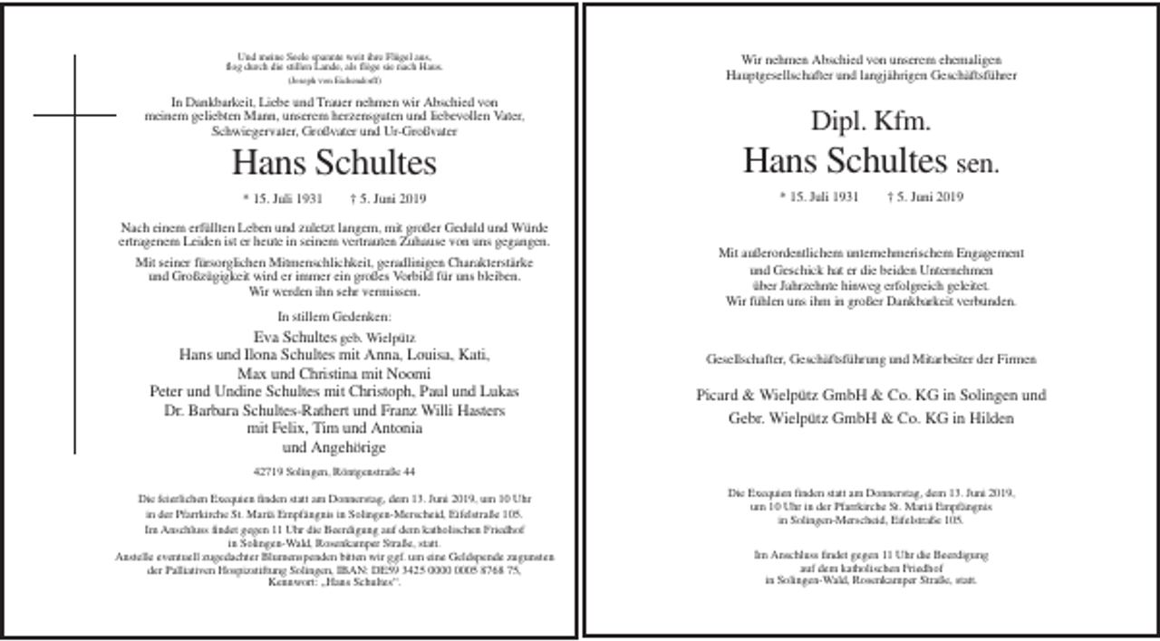 <p>Und meine Seele spannte weit ihre Flügel aus,<br />flog durch die stillen Lande, als flöge sie nach Haus.<br />(Joseph von Eichendorff)</p><p>Wir nehmen Abschied von unserem ehemaligen<br />Hauptgesellschafter und langjährigen Geschäftsführer</p><p>In Dankbarkeit, Liebe und Trauer nehmen wir Abschied von<br />meinem geliebten Mann, unserem herzensguten und liebevollen Vater,<br />Schwiegervater, Großvater und Ur-Großvater</p><p>Dipl. Kfm.</p><p>Hans Schultes</p><p>Hans Schultes sen.</p><p>* 15. Juli 1931</p><p>† 5. Juni 2019</p><p>Nach einem erfüllten Leben und zuletzt langem, mit großer Geduld und Würde<br />ertragenem Leiden ist er heute in seinem vertrauten Zuhause von uns gegangen.<br />Mit seiner fürsorglichen Mitmenschlichkeit, geradlinigen Charakterstärke<br />und Großzügigkeit wird er immer ein großes Vorbild für uns bleiben.<br />Wir werden ihn sehr vermissen.</p><p>* 15. Juli 1931</p><p>† 5. Juni 2019</p><p>Mit außerordentlichem unternehmerischem Engagement<br />und Geschick hat er die beiden Unternehmen<br />über Jahrzehnte hinweg erfolgreich geleitet.<br />Wir fühlen uns ihm in großer Dankbarkeit verbunden.</p><p>In stillem Gedenken:<br />Eva Schultes geb. Wielpütz</p><p>Hans und Ilona Schultes mit Anna, Louisa, Kati,<br />Max und Christina mit Noomi<br />Peter und Undine Schultes mit Christoph, Paul und Lukas<br />Dr. Barbara Schultes-Rathert und Franz Willi Hasters<br />mit Felix, Tim und Antonia<br />und Angehörige</p><p>Gesellschafter, Geschäftsführung und Mitarbeiter der Firmen</p><p>Picard &amp; Wielpütz GmbH &amp; Co. KG in Solingen und<br />Gebr. Wielpütz GmbH &amp; Co. KG in Hilden</p><p>42719 Solingen, Röntgenstraße 44<br />Die feierlichen Exequien finden statt am Donnerstag, dem 13. Juni 2019, um 10 Uhr<br />in der Pfarrkirche St. Mariä Empfängnis in Solingen-Merscheid, Eifelstraße 105.<br />Im Anschluss findet gegen 11 Uhr die Beerdigung auf dem katholischen Friedhof<br />in Solingen-Wald, Rosenkamper Straße, statt.<br />Anstelle eventuell zugedachter Blumenspenden bitten wir ggf. um eine Geldspende zugunsten<br />der Palliativen Hospizstiftung Solingen, IBAN: DE59 3425 05 8768 75,<br />Kennwort: „Hans Schultes“.</p><p>Die Exequien finden statt am Donnerstag, dem 13. Juni 2019,<br />um 10 Uhr in der Pfarrkirche St. Mariä Empfängnis<br />in Solingen-Merscheid, Eifelstraße 105.<br />Im Anschluss findet gegen 11 Uhr die Beerdigung<br />auf dem katholischen Friedhof<br />in Solingen-Wald, Rosenkamper Straße, statt.</p>