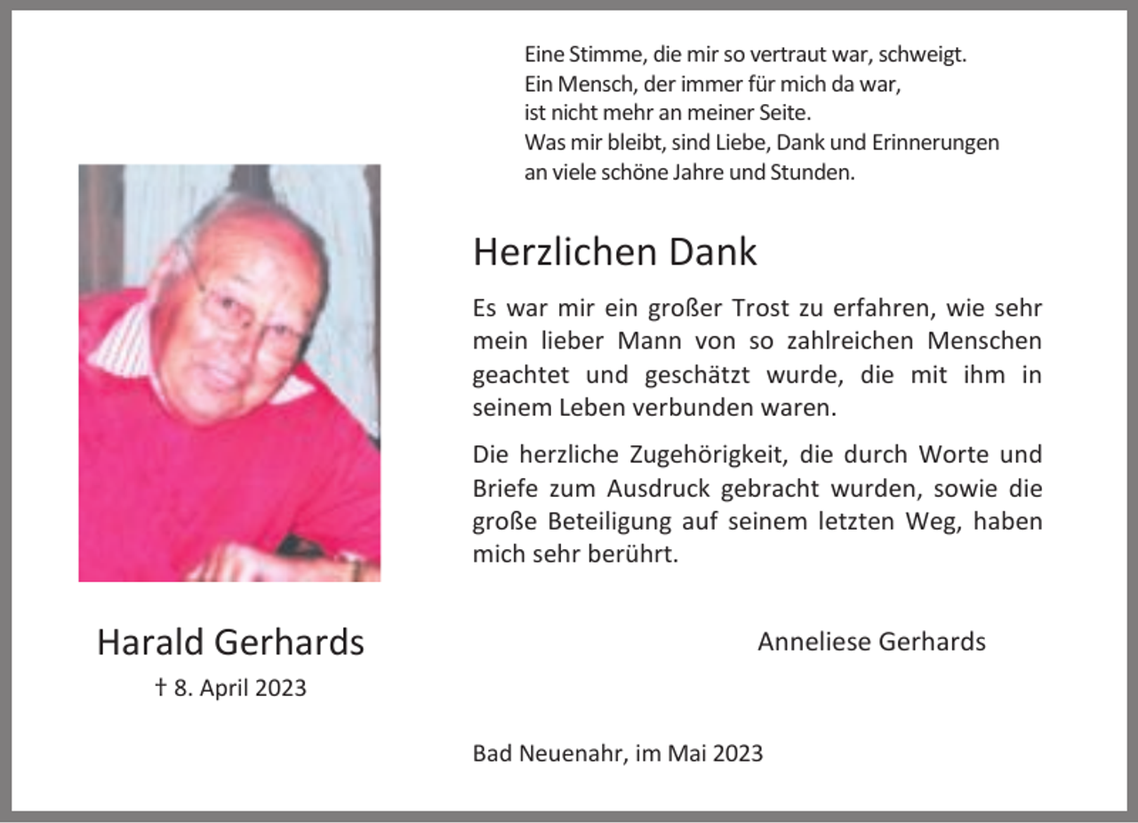 <p>Eine Stimme, die mir so vertraut war, schweigt.<br />Ein Mensch, der immer für mich da war,<br />ist nicht mehr an meiner Seite.<br />Was mir bleibt, sind Liebe, Dank und Erinnerungen<br />an viele schöne Jahre und Stunden.</p><p>Herzlichen Dank<br />Es war mir ein großer Trost zu erfahren, wie sehr<br />mein lieber Mann von so zahlreichen Menschen<br />geachtet und geschätzt wurde, die mit ihm in<br />seinem Leben verbunden waren.<br />Die herzliche Zugehörigkeit, die durch Worte und<br />Briefe zum Ausdruck gebracht wurden, sowie die<br />große Beteiligung auf seinem letzten Weg, haben<br />mich sehr berührt.</p><p>Harald Gerhards</p><p>Anneliese Gerhards</p><p>† 8. April 2023<br />Bad Neuenahr, im Mai 2023</p>
