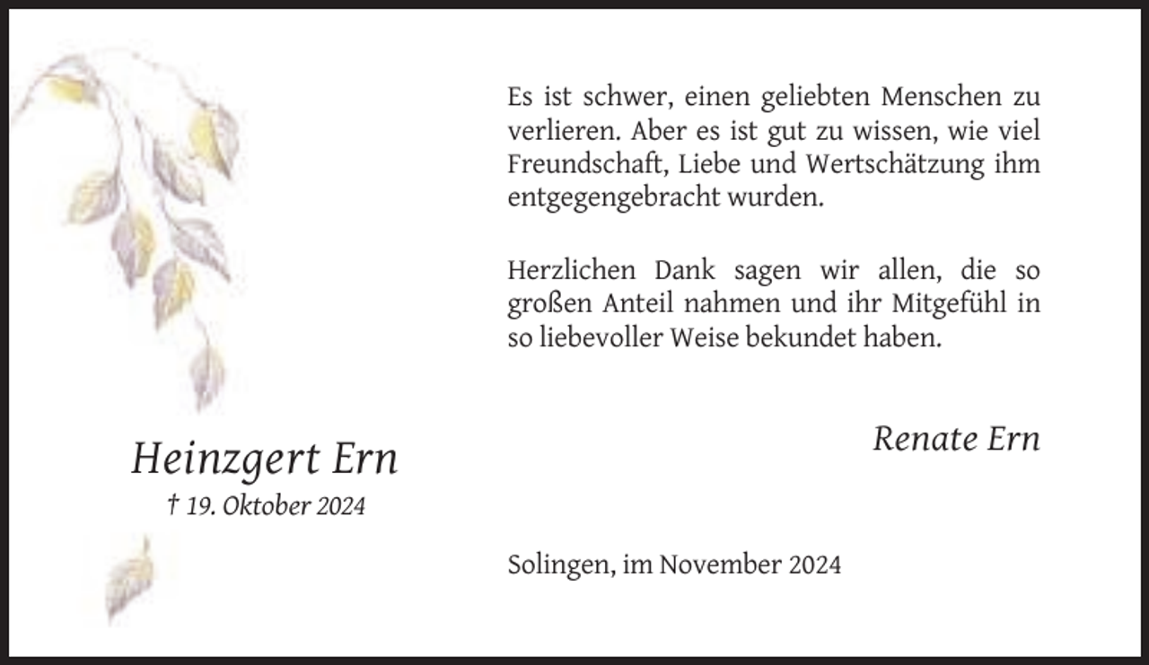 <p>Es ist schwer, einen geliebten Menschen zu<br />verlieren. Aber es ist gut zu wissen, wie viel<br />Freundschaft, Liebe und Wertschätzung ihm<br />entgegengebracht wurden.<br />Herzlichen Dank sagen wir allen, die so<br />großen Anteil nahmen und ihr Mitgefühl in<br />so liebevoller Weise bekundet haben.</p><p>Renate Ern</p><p>Heinzgert Ern<br />† 19. Oktober 2024<br />Solingen, im November 2024</p>