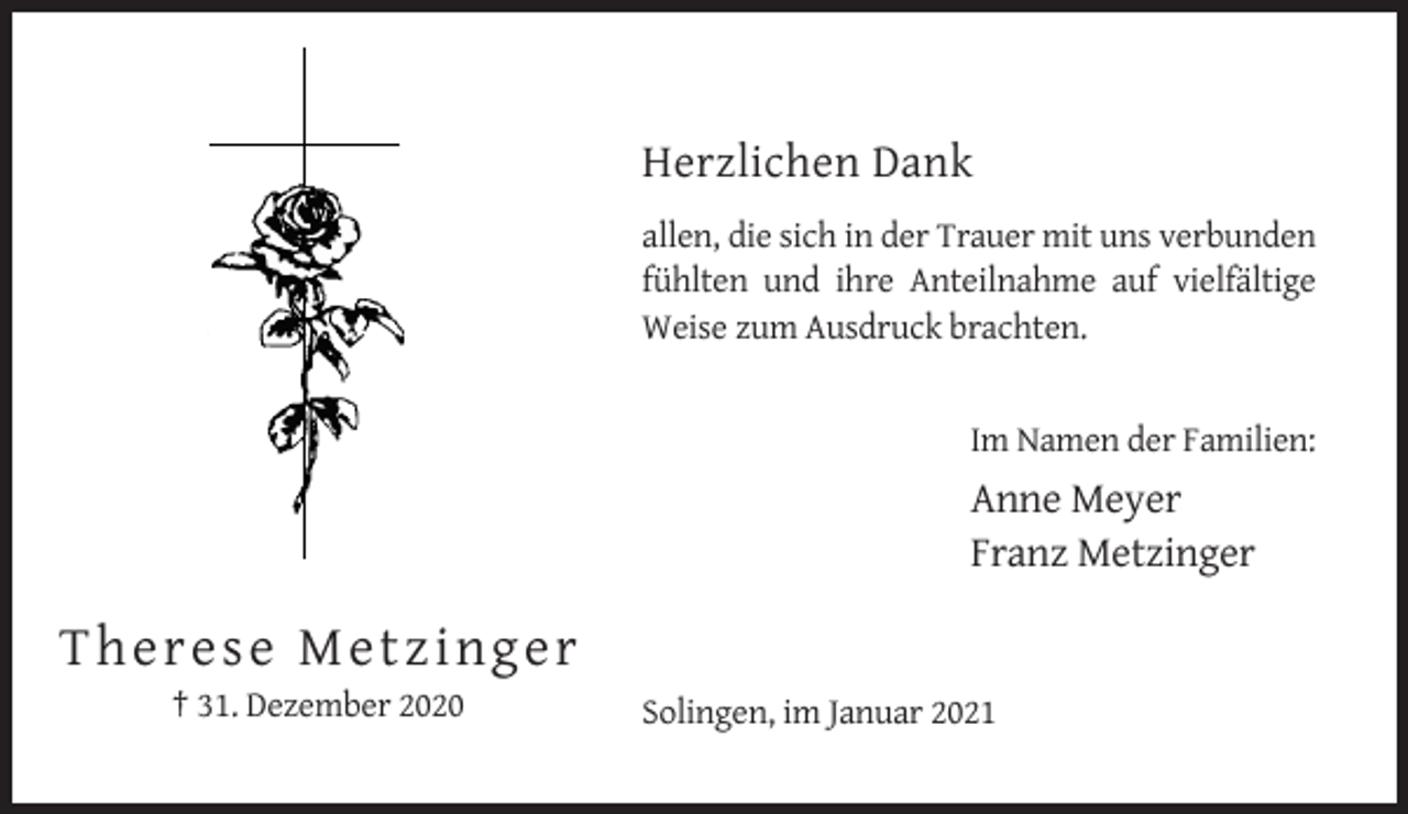 <p>Herzlichen Dank<br />allen, die sich in der Trauer mit uns verbunden<br />fühlten und ihre Anteilnahme auf vielfältige<br />Weise zum Ausdruck brachten.</p><p>Im Namen der Familien:</p><p>Anne Meyer<br />Franz Metzinger</p><p>T he re se M etzin g e r<br />† 31. Dezember 2020</p><p>Solingen, im Januar 2021</p>