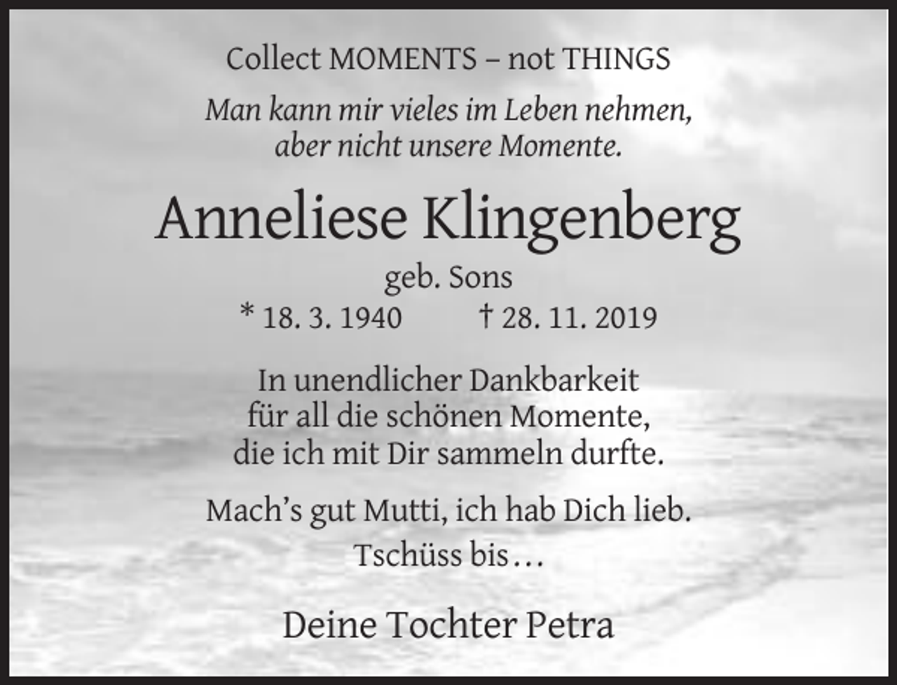 <p>Collect MOMENTS – not THINGS<br />Man kann mir vieles im Leben nehmen,<br />aber nicht unsere Momente.</p><p>Anneliese Klingenberg<br />geb. Sons<br />* 18. 3. 1940<br />† 28. 11. 2019<br />In unendlicher Dankbarkeit<br />für all die schönen Momente,<br />die ich mit Dir sammeln durfte.<br />Mach’s gut Mutti, ich hab Dich lieb.<br />Tschüss bis . . .</p><p>Deine Tochter Petra</p>