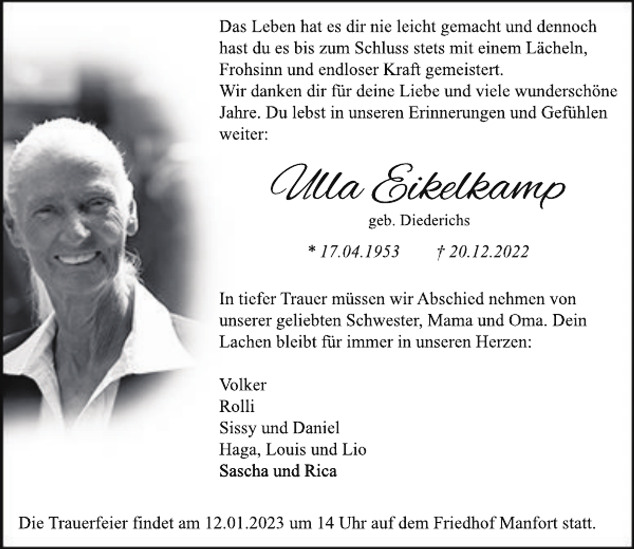 <p>Das Leben hat es dir nie leicht gemacht und dennoch<br />hast du es bis zum Schluss stets mit einem Lächeln,<br />Frohsinn und endloser Kraft gemeistert.<br />Wir danken dir für deine Liebe und viele wunderschöne<br />Jahre. Du lebst in unseren Erinnerungen und Gefühlen<br />weiter:</p><p>Ulla Eikelkamp<br />geb. Diederichs</p><p>* 17.04.1953</p><p>† 20.12.2022</p><p>In tiefer Trauer müssen wir Abschied nehmen von<br />unserer geliebten Schwester, Mama und Oma. Dein<br />Lachen bleibt für immer in unseren Herzen:<br />Volker<br />Rolli<br />Sissy und Daniel<br />Haga, Louis und Lio<br />Sascha und Rica<br />Die Trauerfeier findet am 12.01.2023 um 14 Uhr auf dem Friedhof Manfort statt.</p>