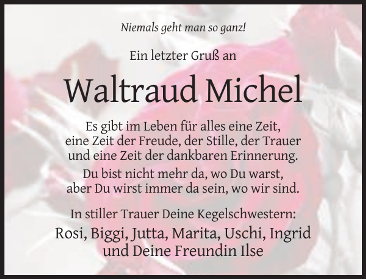 <p>Niemals geht man so ganz!</p><p>Ein letzter Gruß an</p><p>Waltraud Michel<br />Es gibt im Leben für alles eine Zeit,<br />eine Zeit der Freude, der Stille, der Trauer<br />und eine Zeit der dankbaren Erinnerung.<br />Du bist nicht mehr da, wo Du warst,<br />aber Du wirst immer da sein, wo wir sind.<br />In stiller Trauer Deine Kegelschwestern:</p><p>Rosi, Biggi, Jutta, Marita, Uschi, Ingrid<br />und Deine Freundin Ilse</p>