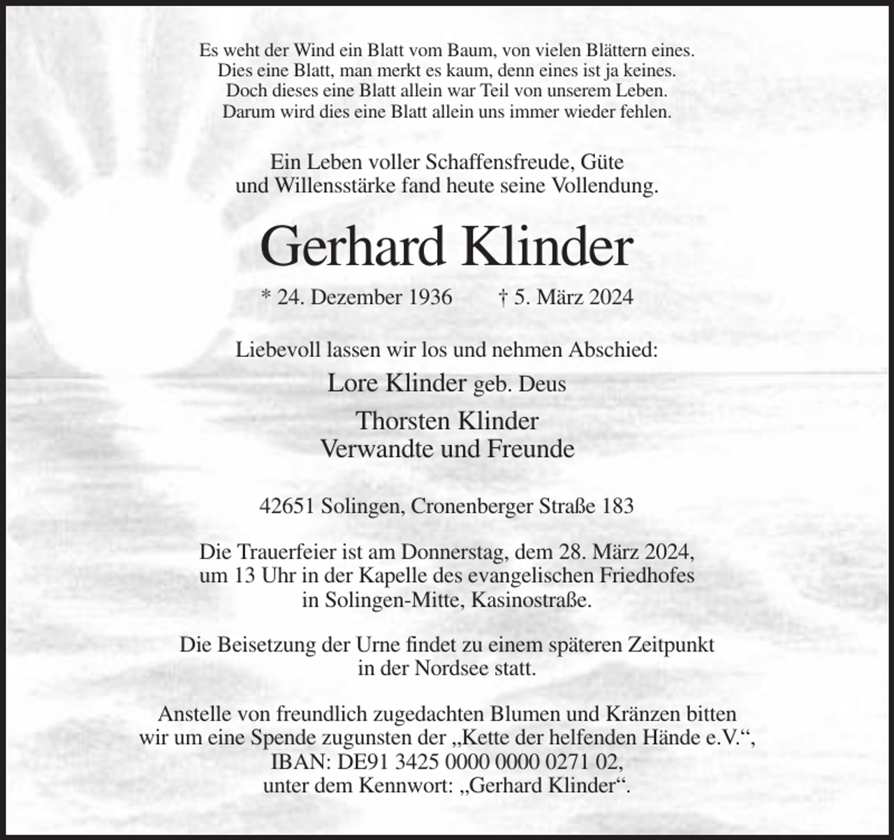 <p>Es weht der Wind ein Blatt vom Baum, von vielen Blättern eines.<br />Dies eine Blatt, man merkt es kaum, denn eines ist ja keines.<br />Doch dieses eine Blatt allein war Teil von unserem Leben.<br />Darum wird dies eine Blatt allein uns immer wieder fehlen.</p><p>Ein Leben voller Schaffensfreude, Güte<br />und Willensstärke fand heute seine Vollendung.</p><p>Gerhard Klinder<br />* 24. Dezember 1936</p><p>† 5. März 2024</p><p>Liebevoll lassen wir los und nehmen Abschied:</p><p>Lore Klinder geb. Deus<br />Thorsten Klinder<br />Verwandte und Freunde<br />42651 Solingen, Cronenberger Straße 183<br />Die Trauerfeier ist am Donnerstag, dem 28. März 2024,<br />um 13 Uhr in der Kapelle des evangelischen Friedhofes<br />in Solingen-Mitte, Kasinostraße.<br />Die Beisetzung der Urne findet zu einem späteren Zeitpunkt<br />in der Nordsee statt.<br />Anstelle von freundlich zugedachten Blumen und Kränzen bitten<br />wir um eine Spende zugunsten der „Kette der helfenden Hände e.V.“,<br />IBAN: DE91 3425 0271 02,<br />unter dem Kennwort: „Gerhard Klinder“.</p>