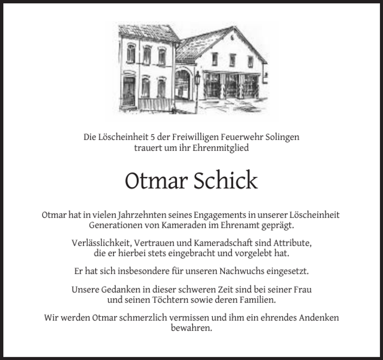 <p>Die Löscheinheit 5 der Freiwilligen Feuerwehr Solingen<br />trauert um ihr Ehrenmitglied</p><p>Otmar Schick<br />Otmar hat in vielen Jahrzehnten seines Engagements in unserer Löscheinheit<br />Generationen von Kameraden im Ehrenamt geprägt.<br />Verlässlichkeit, Vertrauen und Kameradschaft sind Attribute,<br />die er hierbei stets eingebracht und vorgelebt hat.<br />Er hat sich insbesondere für unseren Nachwuchs eingesetzt.<br />Unsere Gedanken in dieser schweren Zeit sind bei seiner Frau<br />und seinen Töchtern sowie deren Familien.<br />Wir werden Otmar schmerzlich vermissen und ihm ein ehrendes Andenken<br />bewahren.</p>