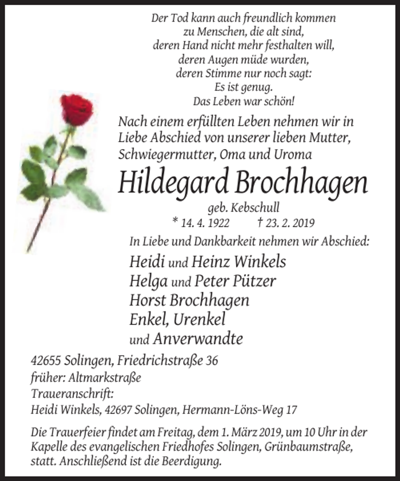 <p>Der Tod kann auch freundlich kommen<br />zu Menschen, die alt sind,<br />deren Hand nicht mehr festhalten will,<br />deren Augen müde wurden,<br />deren Stimme nur noch sagt:<br />Es ist genug.<br />Das Leben war schön!</p><p>Nach einem erfüllten Leben nehmen wir in<br />Liebe Abschied von unserer lieben Mutter,<br />Schwiegermutter, Oma und Uroma</p><p>Hildegard Brochhagen<br />geb. Kebschull<br />* 14. 4. 1922<br />† 23. 2. 2019<br />In Liebe und Dankbarkeit nehmen wir Abschied:</p><p>Heidi und Heinz Winkels<br />Helga und Peter Pützer<br />Horst Brochhagen<br />Enkel, Urenkel<br />und Anverwandte<br />42655 Solingen, Friedrichstraße 36<br />früher: Altmarkstraße<br />Traueranschrift:<br />Heidi Winkels, 42697 Solingen, Hermann-Löns-Weg 17<br />Die Trauerfeier findet am Freitag, dem 1. März 2019, um 10 Uhr in der<br />Kapelle des evangelischen Friedhofes Solingen, Grünbaumstraße,<br />statt. Anschließend ist die Beerdigung.</p>