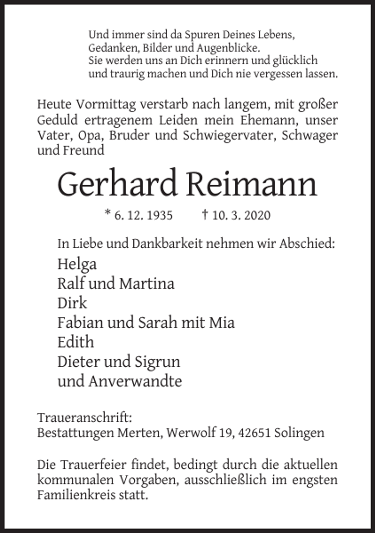 <p>Und immer sind da Spuren Deines Lebens,<br />Gedanken, Bilder und Augenblicke.<br />Sie werden uns an Dich erinnern und glücklich<br />und traurig machen und Dich nie vergessen lassen.</p><p>Heute Vormittag verstarb nach langem, mit großer<br />Geduld ertragenem Leiden mein Ehemann, unser<br />Vater, Opa, Bruder und Schwiegervater, Schwager<br />und Freund</p><p>Gerhard Reimann<br />* 6. 12. 1935</p><p>† 10. 3. 2020</p><p>In Liebe und Dankbarkeit nehmen wir Abschied:</p><p>Helga<br />Ralf und Martina<br />Dirk<br />Fabian und Sarah mit Mia<br />Edith<br />Dieter und Sigrun<br />und Anverwandte<br />Traueranschrift:<br />Bestattungen Merten, Werwolf 19, 42651 Solingen<br />Die Trauerfeier findet, bedingt durch die aktuellen<br />kommunalen Vorgaben, ausschließlich im engsten<br />Familienkreis statt.</p>