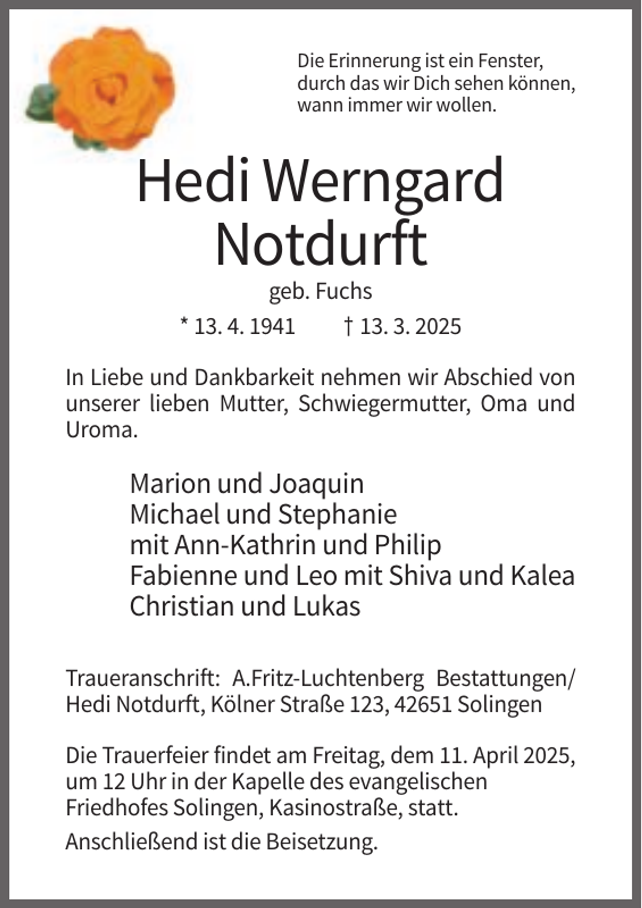 <p>Die Erinnerung ist ein Fenster,<br />durch das wir Dich sehen können,<br />wann immer wir wollen.</p><p>Hedi Werngard<br />Notdurft<br />geb. Fuchs<br />* 13. 4. 1941<br />† 13. 3. 2025<br />In Liebe und Dankbarkeit nehmen wir Abschied von<br />unserer lieben Mutter, Schwiegermutter, Oma und<br />Uroma.</p><p>Marion und Joaquin<br />Michael und Stephanie<br />mit Ann-Kathrin und Philip<br />Fabienne und Leo mit Shiva und Kalea<br />Christian und Lukas<br />Traueranschrift: A.Fritz-Luchtenberg Bestattungen/<br />Hedi Notdurft, Kölner Straße 123, 42651 Solingen<br />Die Trauerfeier findet am Freitag, dem 11. April 2025,<br />um 12 Uhr in der Kapelle des evangelischen<br />Friedhofes Solingen, Kasinostraße, statt.<br />Anschließend ist die Beisetzung.</p>