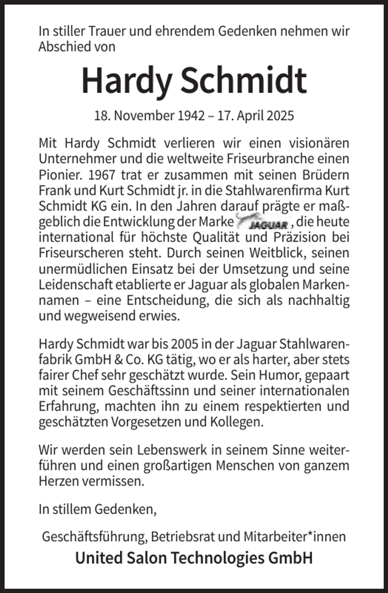 <p>In stiller Trauer und ehrendem Gedenken nehmen wir<br />Abschied von</p><p>Hardy Schmidt<br />18. November 1942 – 17. April 2025<br />Mit Hardy Schmidt verlieren wir einen visionären<br />Unternehmer und die weltweite Friseurbranche einen<br />Pionier. 1967 trat er zusammen mit seinen Brüdern<br />Frank und Kurt Schmidt jr. in die Stahlwarenfirma Kurt<br />Schmidt KG ein. In den Jahren darauf prägte er maßgeblich die Entwicklung der Marke<br />, die heute<br />international für höchste Qualität und Präzision bei<br />Friseurscheren steht. Durch seinen Weitblick, seinen<br />unermüdlichen Einsatz bei der Umsetzung und seine<br />Leidenschaft etablierte er Jaguar als globalen Markennamen – eine Entscheidung, die sich als nachhaltig<br />und wegweisend erwies.<br />Hardy Schmidt war bis 2005 in der Jaguar Stahlwarenfabrik GmbH &amp; Co. KG tätig, wo er als harter, aber stets<br />fairer Chef sehr geschätzt wurde. Sein Humor, gepaart<br />mit seinem Geschäftssinn und seiner internationalen<br />Erfahrung, machten ihn zu einem respektierten und<br />geschätzten Vorgesetzen und Kollegen.<br />Wir werden sein Lebenswerk in seinem Sinne weiterführen und einen großartigen Menschen von ganzem<br />Herzen vermissen.<br />In stillem Gedenken,<br />Geschäftsführung, Betriebsrat und Mitarbeiter*innen</p><p>United Salon Technologies GmbH</p>