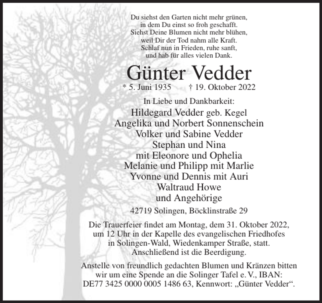 <p>Du siehst den Garten nicht mehr grünen,<br />in dem Du einst so froh geschafft.<br />Siehst Deine Blumen nicht mehr blühen,<br />weil Dir der Tod nahm alle Kraft.<br />Schlaf nun in Frieden, ruhe sanft,<br />und hab für alles vielen Dank.</p><p>Günter †Vedder<br />19. Oktober 2022</p><p>* 5. Juni 1935</p><p>In Liebe und Dankbarkeit:</p><p>Hildegard Vedder geb. Kegel<br />Angelika und Norbert Sonnenschein<br />Volker und Sabine Vedder<br />Stephan und Nina<br />mit Eleonore und Ophelia<br />Melanie und Philipp mit Marlie<br />Yvonne und Dennis mit Auri<br />Waltraud Howe<br />und Angehörige<br />42719 Solingen, Böcklinstraße 29<br />Die Trauerfeier findet am Montag, dem 31. Oktober 2022,<br />um 12 Uhr in der Kapelle des evangelischen Friedhofes<br />in Solingen-Wald, Wiedenkamper Straße, statt.<br />Anschließend ist die Beerdigung.<br />Anstelle von freundlich gedachten Blumen und Kränzen bitten<br />wir um eine Spende an die Solinger Tafel e. V., IBAN:<br />DE77 3425 05 1483, Kennwort: „Günter Vedder“.</p>