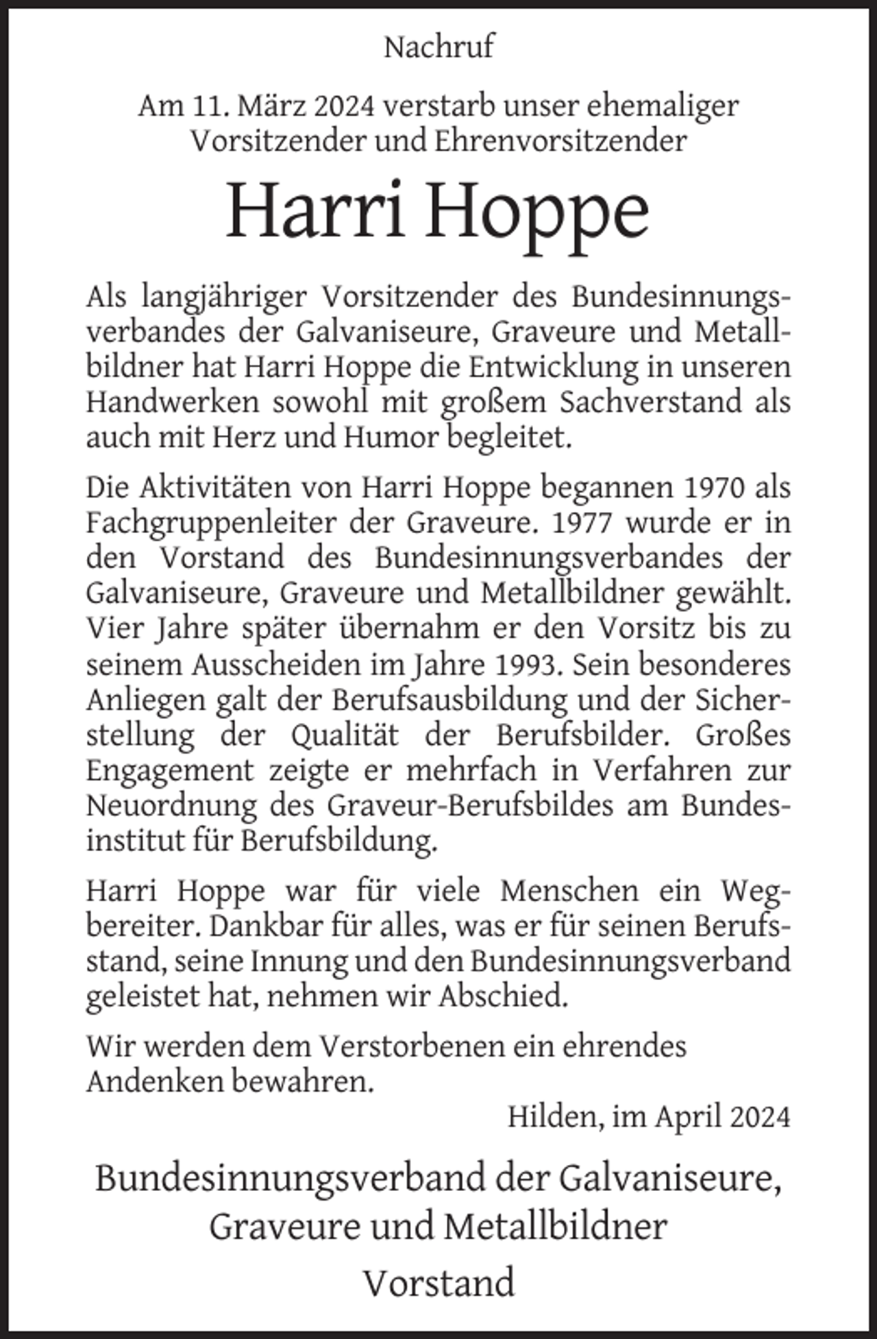<p>Nachruf<br />Am 11. März 2024 verstarb unser ehemaliger<br />Vorsitzender und Ehrenvorsitzender</p><p>Harri Hoppe<br />Als langjähriger Vorsitzender des Bundesinnungsverbandes der Galvaniseure, Graveure und Metallbildner hat Harri Hoppe die Entwicklung in unseren<br />Handwerken sowohl mit großem Sachverstand als<br />auch mit Herz und Humor begleitet.<br />Die Aktivitäten von Harri Hoppe begannen 1970 als<br />Fachgruppenleiter der Graveure. 1977 wurde er in<br />den Vorstand des Bundesinnungsverbandes der<br />Galvaniseure, Graveure und Metallbildner gewählt.<br />Vier Jahre später übernahm er den Vorsitz bis zu<br />seinem Ausscheiden im Jahre 1993. Sein besonderes<br />Anliegen galt der Berufsausbildung und der Sicherstellung der Qualität der Berufsbilder. Großes<br />Engagement zeigte er mehrfach in Verfahren zur<br />Neuordnung des Graveur-Berufsbildes am Bundesinstitut für Berufsbildung.<br />Harri Hoppe war für viele Menschen ein Wegbereiter. Dankbar für alles, was er für seinen Berufsstand, seine Innung und den Bundesinnungsverband<br />geleistet hat, nehmen wir Abschied.<br />Wir werden dem Verstorbenen ein ehrendes<br />Andenken bewahren.<br />Hilden, im April 2024</p><p>Bundesinnungsverband der Galvaniseure,<br />Graveure und Metallbildner<br />Vorstand</p>