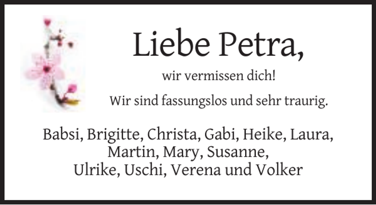 <p>Liebe Petra,<br />wir vermissen dich!<br />Wir sind fassungslos und sehr traurig.</p><p>Babsi, Brigitte, Christa, Gabi, Heike, Laura,<br />Martin, Mary, Susanne,<br />Ulrike, Uschi, Verena und Volker</p>
