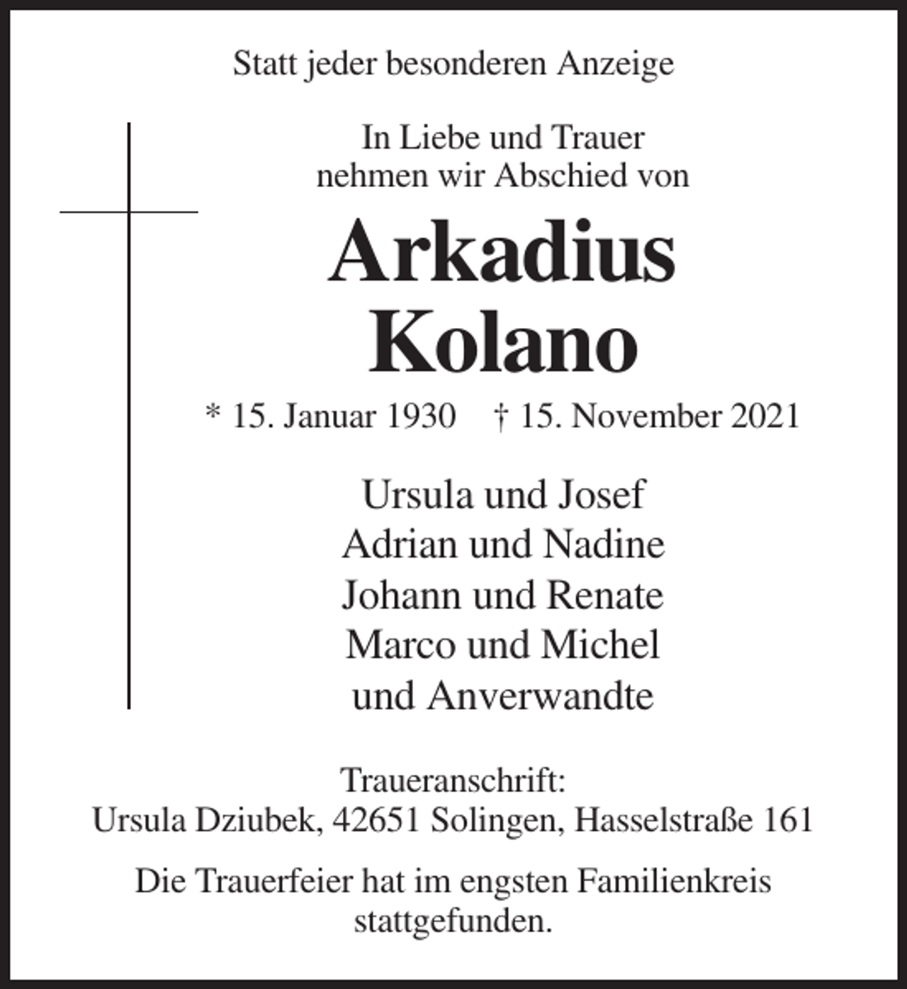 <p>Statt jeder besonderen Anzeige<br />In Liebe und Trauer<br />nehmen wir Abschied von</p><p>Arkadius<br />Kolano<br />* 15. Januar 1930 † 15. November 2021</p><p>Ursula und Josef<br />Adrian und Nadine<br />Johann und Renate<br />Marco und Michel<br />und Anverwandte<br />Traueranschrift:<br />Ursula Dziubek, 42651 Solingen, Hasselstraße 161<br />Die Trauerfeier hat im engsten Familienkreis<br />stattgefunden.</p>