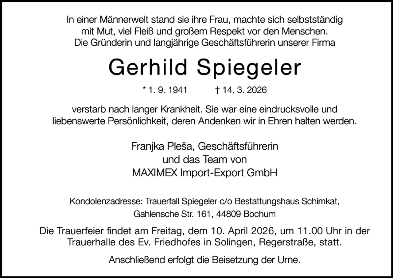 <p>In einer Männerwelt stand sie ihre Frau, machte sich selbstständig<br />mit Mut, viel Fleiß und großem Respekt vor den Menschen.<br />Die Gründerin und langjährige Geschäftsführerin unserer Firma</p><p>Gerhild Spiegeler<br />* 1. 9. 1941</p><p>† 14. 3. 2026</p><p>verstarb nach langer Krankheit. Sie war eine eindrucksvolle und<br />liebenswerte Persönlichkeit, deren Andenken wir in Ehren halten werden.</p><p>Franjka Pleša, Geschäftsführerin<br />und das Team von<br />MAXIMEX Import-Export GmbH<br />Kondolenzadresse: Trauerfall Spiegeler c/o Bestattungshaus Schimkat,<br />Gahlensche Str. 161, 44809 Bochum</p><p>Die Trauerfeier findet am Freitag, dem 10. April 2026, um 11.00 Uhr in der<br />Trauerhalle des Ev. Friedhofes in Solingen, Regerstraße, statt.<br />Anschließend erfolgt die Beisetzung der Urne.</p>