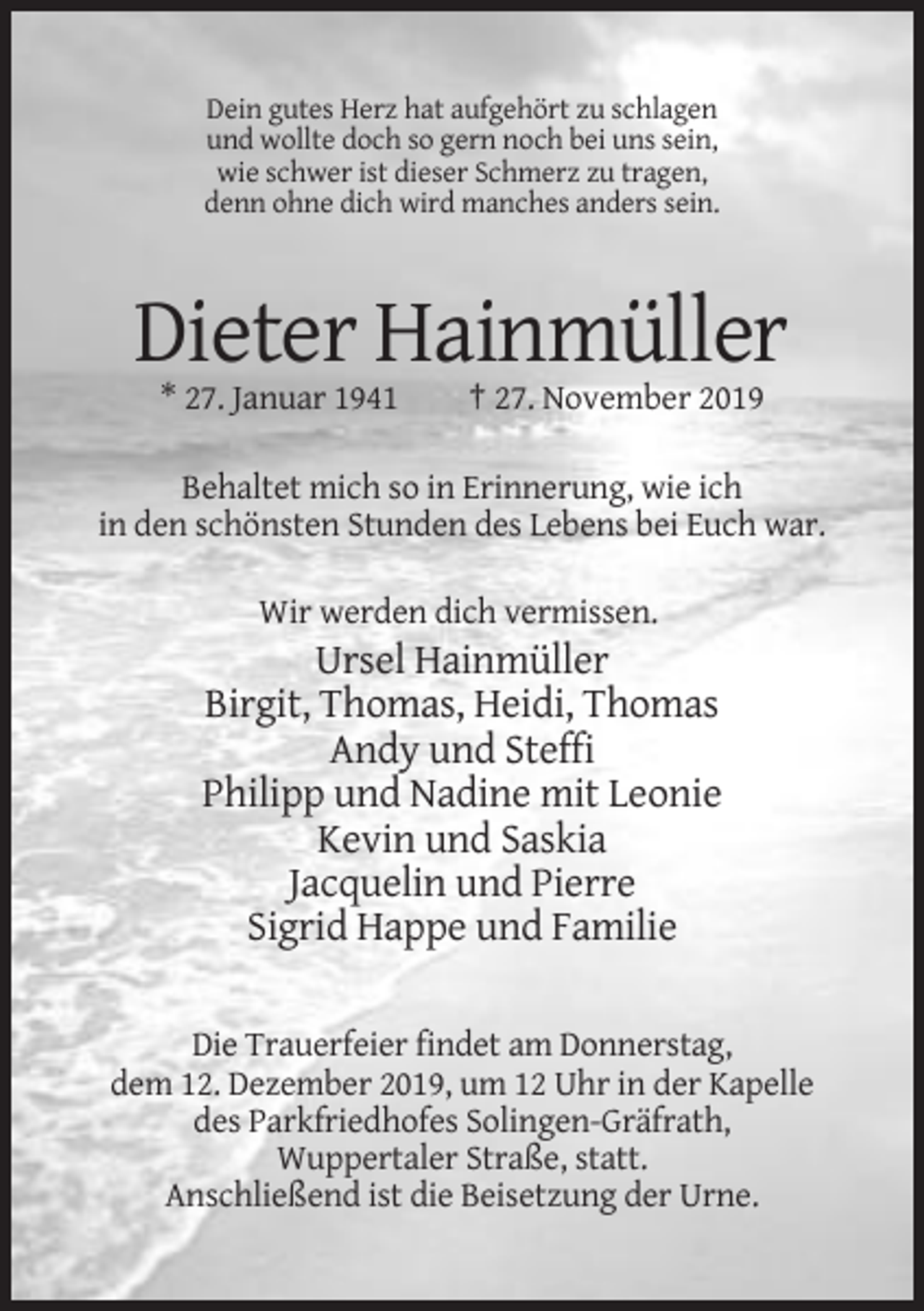 <p>Dein gutes Herz hat aufgehört zu schlagen<br />und wollte doch so gern noch bei uns sein,<br />wie schwer ist dieser Schmerz zu tragen,<br />denn ohne dich wird manches anders sein.</p><p>Dieter Hainmüller<br />* 27. Januar 1941</p><p>† 27. November 2019</p><p>Behaltet mich so in Erinnerung, wie ich<br />in den schönsten Stunden des Lebens bei Euch war.<br />Wir werden dich vermissen.</p><p>Ursel Hainmüller<br />Birgit, Thomas, Heidi, Thomas<br />Andy und Steffi<br />Philipp und Nadine mit Leonie<br />Kevin und Saskia<br />Jacquelin und Pierre<br />Sigrid Happe und Familie<br />Die Trauerfeier findet am Donnerstag,<br />dem 12. Dezember 2019, um 12 Uhr in der Kapelle<br />des Parkfriedhofes Solingen-Gräfrath,<br />Wuppertaler Straße, statt.<br />Anschließend ist die Beisetzung der Urne.</p>
