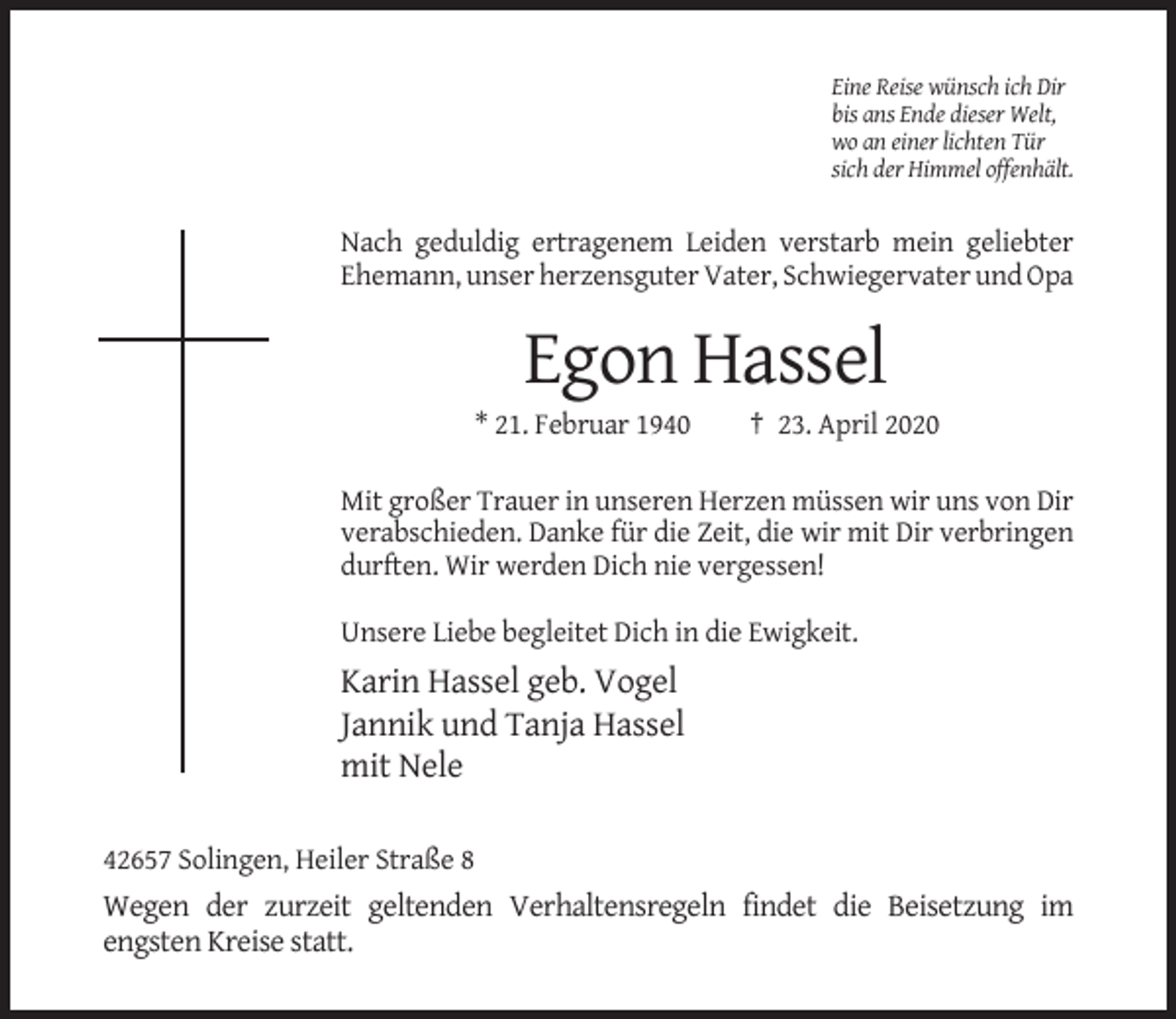 <p>Eine Reise wünsch ich Dir<br />bis ans Ende dieser Welt,<br />wo an einer lichten Tür<br />sich der Himmel offenhält.</p><p>Nach geduldig ertragenem Leiden verstarb mein geliebter<br />Ehemann, unser herzensguter Vater, Schwiegervater und Opa</p><p>Egon Hassel<br />* 21. Februar 1940</p><p>† 23. April 2020</p><p>Mit großer Trauer in unseren Herzen müssen wir uns von Dir<br />verabschieden. Danke für die Zeit, die wir mit Dir verbringen<br />durften. Wir werden Dich nie vergessen!<br />Unsere Liebe begleitet Dich in die Ewigkeit.</p><p>Karin Hassel geb. Vogel<br />Jannik und Tanja Hassel<br />mit Nele<br />42657 Solingen, Heiler Straße 8</p><p>Wegen der zurzeit geltenden Verhaltensregeln findet die Beisetzung im<br />engsten Kreise statt.</p>