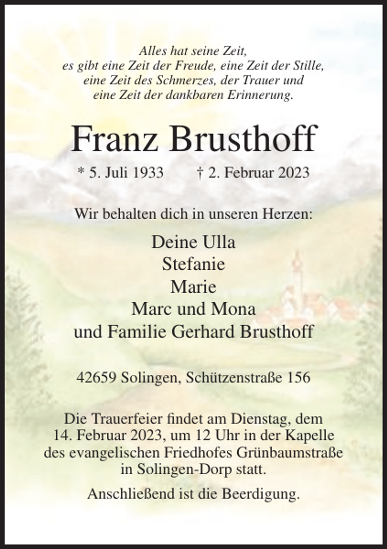 <p>Alles hat seine Zeit,<br />es gibt eine Zeit der Freude, eine Zeit der Stille,<br />eine Zeit des Schmerzes, der Trauer und<br />eine Zeit der dankbaren Erinnerung.</p><p>Franz Brusthoff<br />* 5. Juli 1933</p><p>† 2. Februar 2023</p><p>Wir behalten dich in unseren Herzen:</p><p>Deine Ulla<br />Stefanie<br />Marie<br />Marc und Mona<br />und Familie Gerhard Brusthoff<br />42659 Solingen, Schützenstraße 156<br />Die Trauerfeier findet am Dienstag, dem<br />14. Februar 2023, um 12 Uhr in der Kapelle<br />des evangelischen Friedhofes Grünbaumstraße<br />in Solingen-Dorp statt.<br />Anschließend ist die Beerdigung.</p>