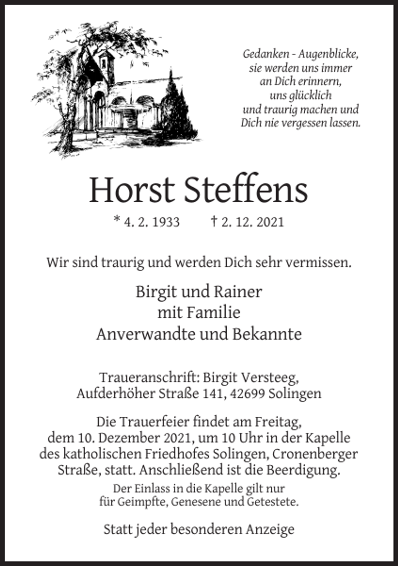 <p>Gedanken - Augenblicke,<br />sie werden uns immer<br />an Dich erinnern,<br />uns glücklich<br />und traurig machen und<br />Dich nie vergessen lassen.</p><p>Horst Steffens<br />* 4. 2. 1933</p><p>† 2. 12. 2021</p><p>Wir sind traurig und werden Dich sehr vermissen.</p><p>Birgit und Rainer<br />mit Familie<br />Anverwandte und Bekannte<br />Traueranschrift: Birgit Versteeg,<br />Aufderhöher Straße 141, 42699 Solingen<br />Die Trauerfeier findet am Freitag,<br />dem 10. Dezember 2021, um 10 Uhr in der Kapelle<br />des katholischen Friedhofes Solingen, Cronenberger<br />Straße, statt. Anschließend ist die Beerdigung.<br />Der Einlass in die Kapelle gilt nur<br />für Geimpfte, Genesene und Getestete.</p><p>Statt jeder besonderen Anzeige</p>