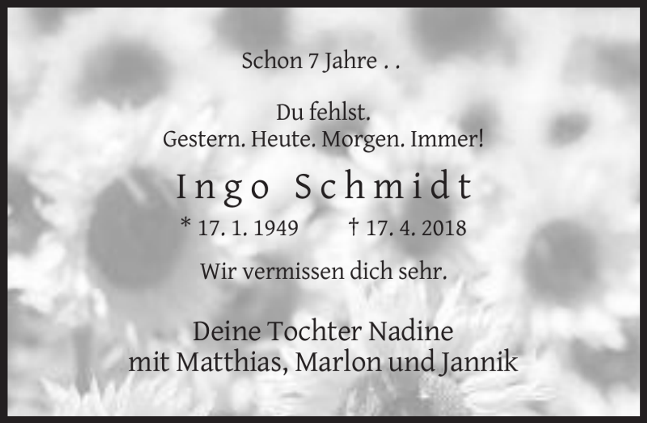 <p>Schon 7 Jahre . .<br />Du fehlst.<br />Gestern. Heute. Morgen. Immer!</p><p>Ingo Schmidt<br />* 17. 1. 1949</p><p>† 17. 4. 2018</p><p>Wir vermissen dich sehr.</p><p>Deine Tochter Nadine<br />mit Matthias, Marlon und Jannik</p>