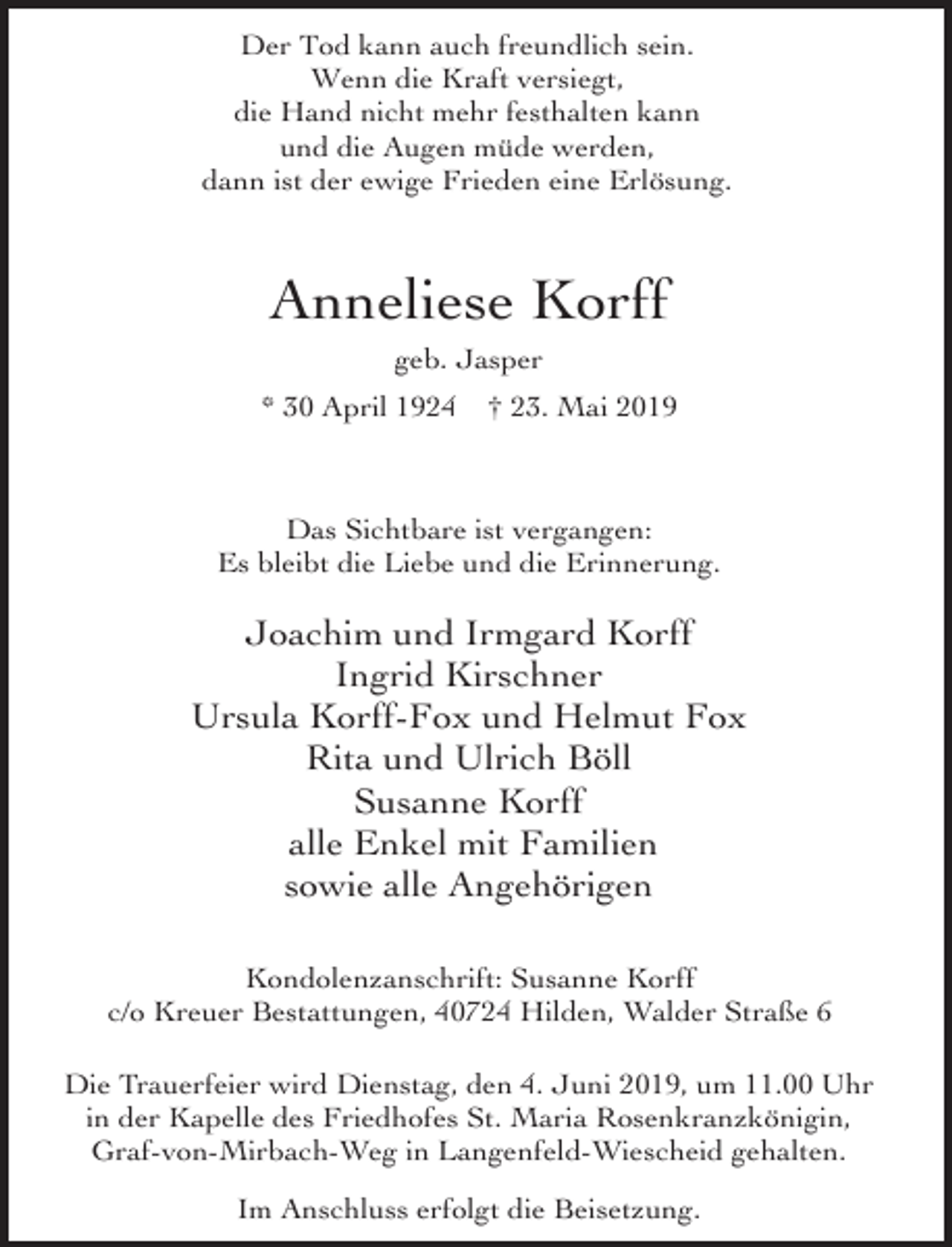 <p>Der Tod kann auch freundlich sein.<br />Wenn die Kraft versiegt,<br />die Hand nicht mehr festhalten kann<br />und die Augen müde werden,<br />dann ist der ewige Frieden eine Erlösung.</p><p>Anneliese Korff<br />geb. Jasper<br />* 30 April 1924</p><p>† 23. Mai 2019</p><p>Das Sichtbare ist vergangen:<br />Es bleibt die Liebe und die Erinnerung.</p><p>Joachim und Irmgard Korff<br />Ingrid Kirschner<br />Ursula Korff-Fox und Helmut Fox<br />Rita und Ulrich Böll<br />Susanne Korff<br />alle Enkel mit Familien<br />sowie alle Angehörigen<br />Kondolenzanschrift: Susanne Korff<br />c/o Kreuer Bestattungen, 40724 Hilden, Walder Straße 6<br />Die Trauerfeier wird Dienstag, den 4. Juni 2019, um 11.00 Uhr<br />in der Kapelle des Friedhofes St. Maria Rosenkranzkönigin,<br />Graf-von-Mirbach-Weg in Langenfeld-Wiescheid gehalten.<br />Im Anschluss erfolgt die Beisetzung.</p>