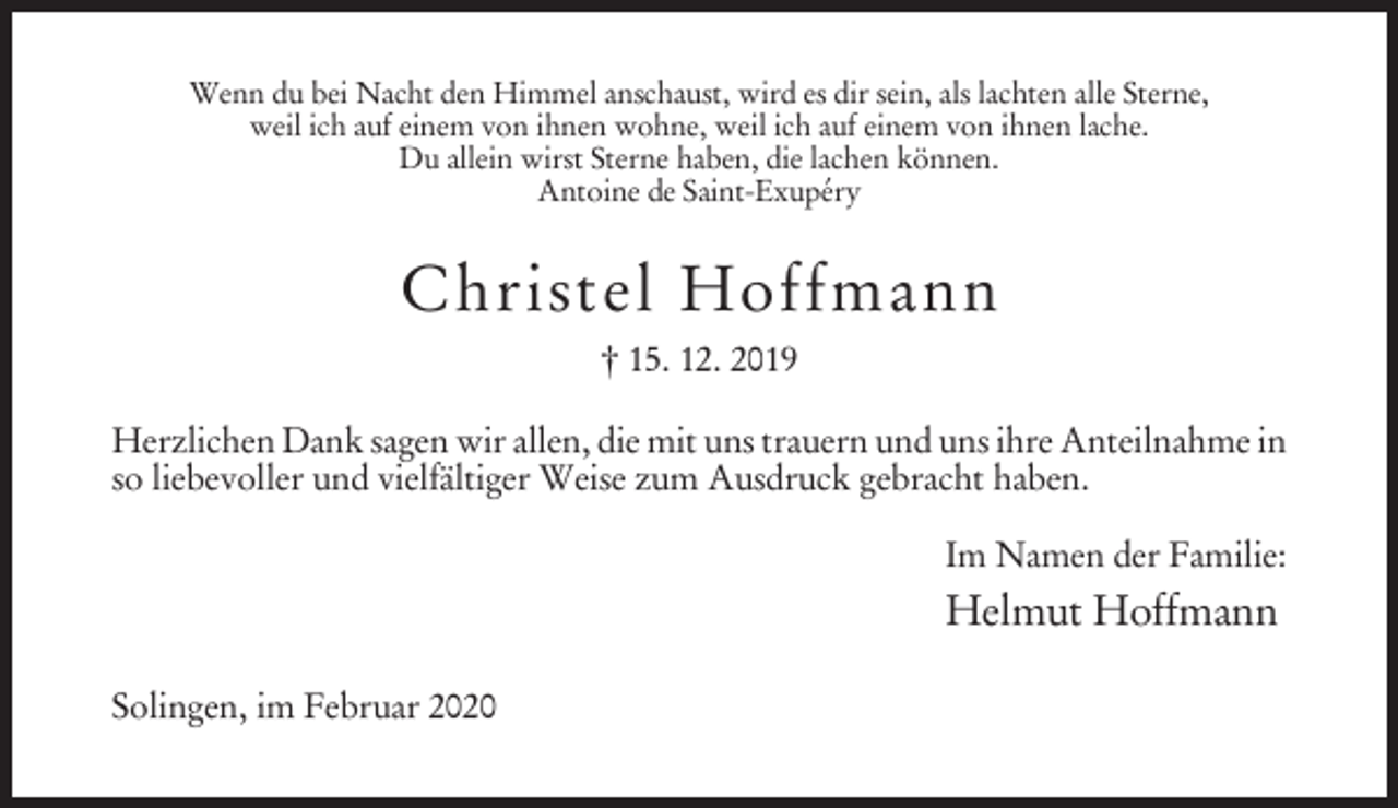 <p>Wenn du bei Nacht den Himmel anschaust, wird es dir sein, als lachten alle Sterne,<br />weil ich auf einem von ihnen wohne, weil ich auf einem von ihnen lache.<br />Du allein wirst Sterne haben, die lachen können.<br />Antoine de Saint-Exupéry</p><p>Christel Hoffmann<br />† 15. 12. 2019<br />Herzlichen Dank sagen wir allen, die mit uns trauern und uns ihre Anteilnahme in<br />so liebevoller und vielfältiger Weise zum Ausdruck gebracht haben.<br />Im Namen der Familie:</p><p>Helmut Hoffmann<br />Solingen, im Februar 2020</p>