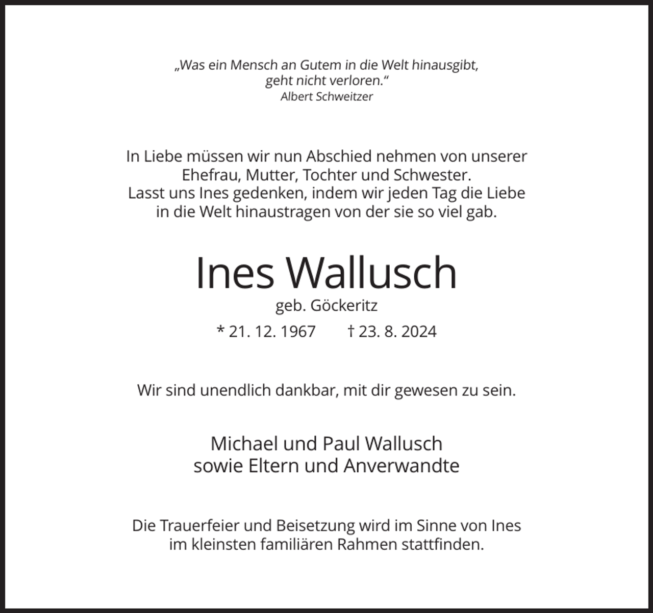 <p>„Was ein Mensch an Gutem in die Welt hinausgibt,<br />geht nicht verloren.“<br />Albert Schweitzer</p><p>In Liebe müssen wir nun Abschied nehmen von unserer<br />Ehefrau, Mutter, Tochter und Schwester.<br />Lasst uns Ines gedenken, indem wir jeden Tag die Liebe<br />in die Welt hinaustragen von der sie so viel gab.</p><p>Ines Wallusch<br />geb. Göckeritz<br />* 21. 12. 1967</p><p>† 23. 8. 2024</p><p>Wir sind unendlich dankbar, mit dir gewesen zu sein.</p><p>Michael und Paul Wallusch<br />sowie Eltern und Anverwandte<br />Die Trauerfeier und Beisetzung wird im Sinne von Ines<br />im kleinsten familiären Rahmen stattfinden.</p>
