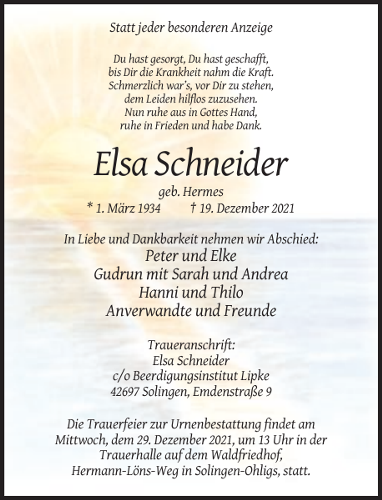 <p>Statt jeder besonderen Anzeige<br />Du hast gesorgt, Du hast geschafft,<br />bis Dir die Krankheit nahm die Kraft.<br />Schmerzlich war’s, vor Dir zu stehen,<br />dem Leiden hilflos zuzusehen.<br />Nun ruhe aus in Gottes Hand,<br />ruhe in Frieden und habe Dank.</p><p>Elsa Schneider<br />geb. Hermes<br />* 1. März 1934<br />† 19. Dezember 2021<br />In Liebe und Dankbarkeit nehmen wir Abschied:</p><p>Peter und Elke<br />Gudrun mit Sarah und Andrea<br />Hanni und Thilo<br />Anverwandte und Freunde<br />Traueranschrift:<br />Elsa Schneider<br />c/o Beerdigungsinstitut Lipke<br />42697 Solingen, Emdenstraße 9<br />Die Trauerfeier zur Urnenbestattung findet am<br />Mittwoch, dem 29. Dezember 2021, um 13 Uhr in der<br />Trauerhalle auf dem Waldfriedhof,<br />Hermann-Löns-Weg in Solingen-Ohligs, statt.</p>