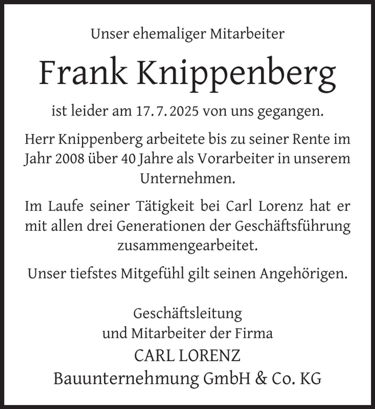 <p>Unser ehemaliger Mitarbeiter</p>
<p>Frank Knippenberg<br />ist leider am 17. 7. 2025 von uns gegangen.<br />Herr Knippenberg arbeitete bis zu seiner Rente im<br />Jahr 2008 über 40 Jahre als Vorarbeiter in unserem<br />Unternehmen.<br />Im Laufe seiner Tätigkeit bei Carl Lorenz hat er<br />mit allen drei Generationen der Geschäftsführung<br />zusammengearbeitet.<br />Unser tiefstes Mitgefühl gilt seinen Angehörigen.<br />Geschäftsleitung<br />und Mitarbeiter der Firma</p>
<p>CARL LORENZ<br />Bauunternehmung GmbH &amp; Co. KG</p>