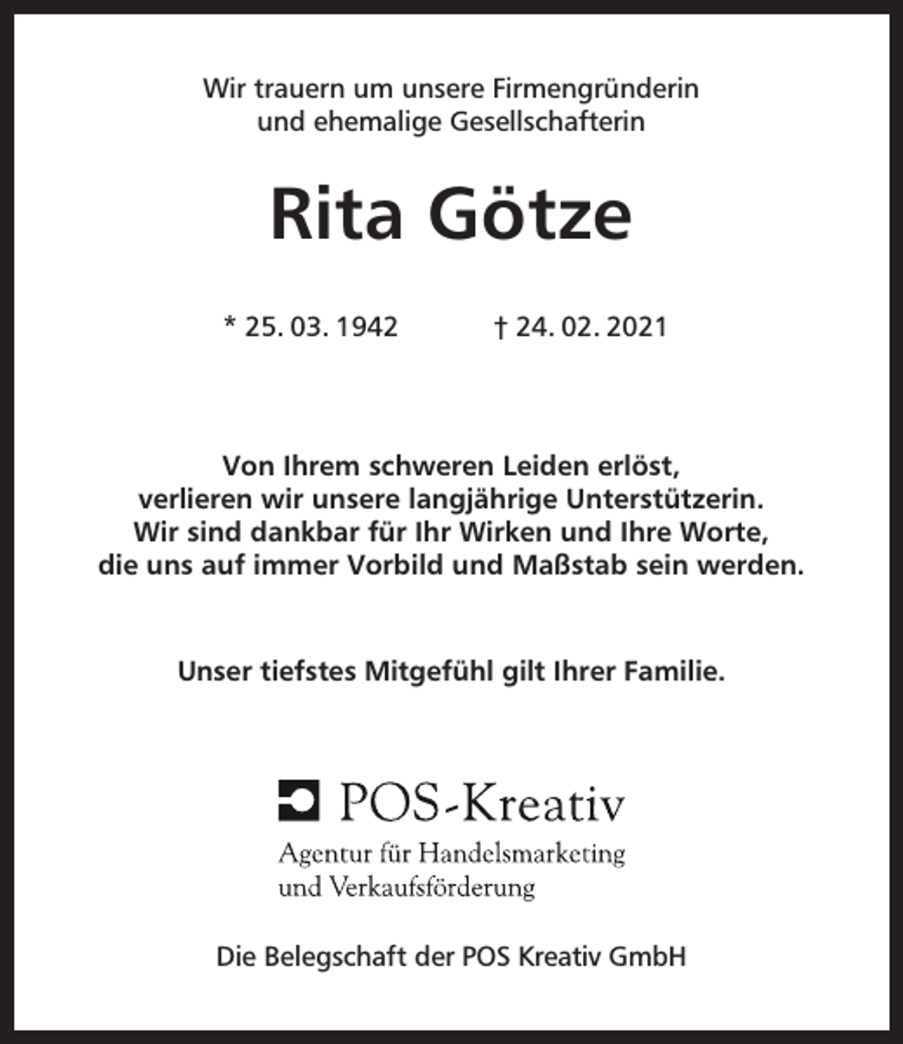 <p>Wir trauern um unsere Firmengründerin<br />und ehemalige Gesellschafterin</p><p>Rita Götze<br />* 25. 03. 1942</p><p>† 24. 02. 2021</p><p>Von Ihrem schweren Leiden erlöst,<br />verlieren wir unsere langjährige Unterstützerin.<br />Wir sind dankbar für Ihr Wirken und Ihre Worte,<br />die uns auf immer Vorbild und Maßstab sein werden.</p><p>Unser tiefstes Mitgefühl gilt Ihrer Familie.</p><p>Die Belegschaft der POS Kreativ GmbH</p>