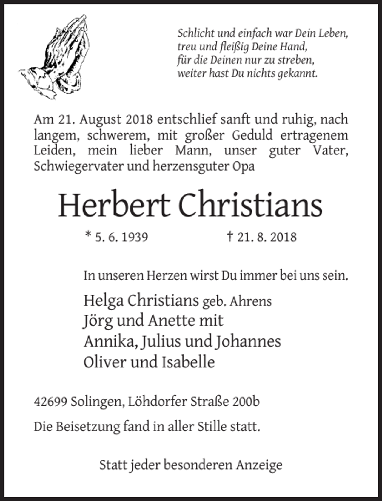 <p>Schlicht und einfach war Dein Leben,<br />treu und fleißig Deine Hand,<br />für die Deinen nur zu streben,<br />weiter hast Du nichts gekannt.</p><p>Am 21. August 2018 entschlief sanft und ruhig, nach<br />langem, schwerem, mit großer Geduld ertragenem<br />Leiden, mein lieber Mann, unser guter Vater,<br />Schwiegervater und herzensguter Opa</p><p>Herbert Christians<br />* 5. 6. 1939</p><p>† 21. 8. 2018</p><p>In unseren Herzen wirst Du immer bei uns sein.</p><p>Helga Christians geb. Ahrens<br />Jörg und Anette mit<br />Annika, Julius und Johannes<br />Oliver und Isabelle<br />42699 Solingen, Löhdorfer Straße 200b<br />Die Beisetzung fand in aller Stille statt.<br />Statt jeder besonderen Anzeige</p>