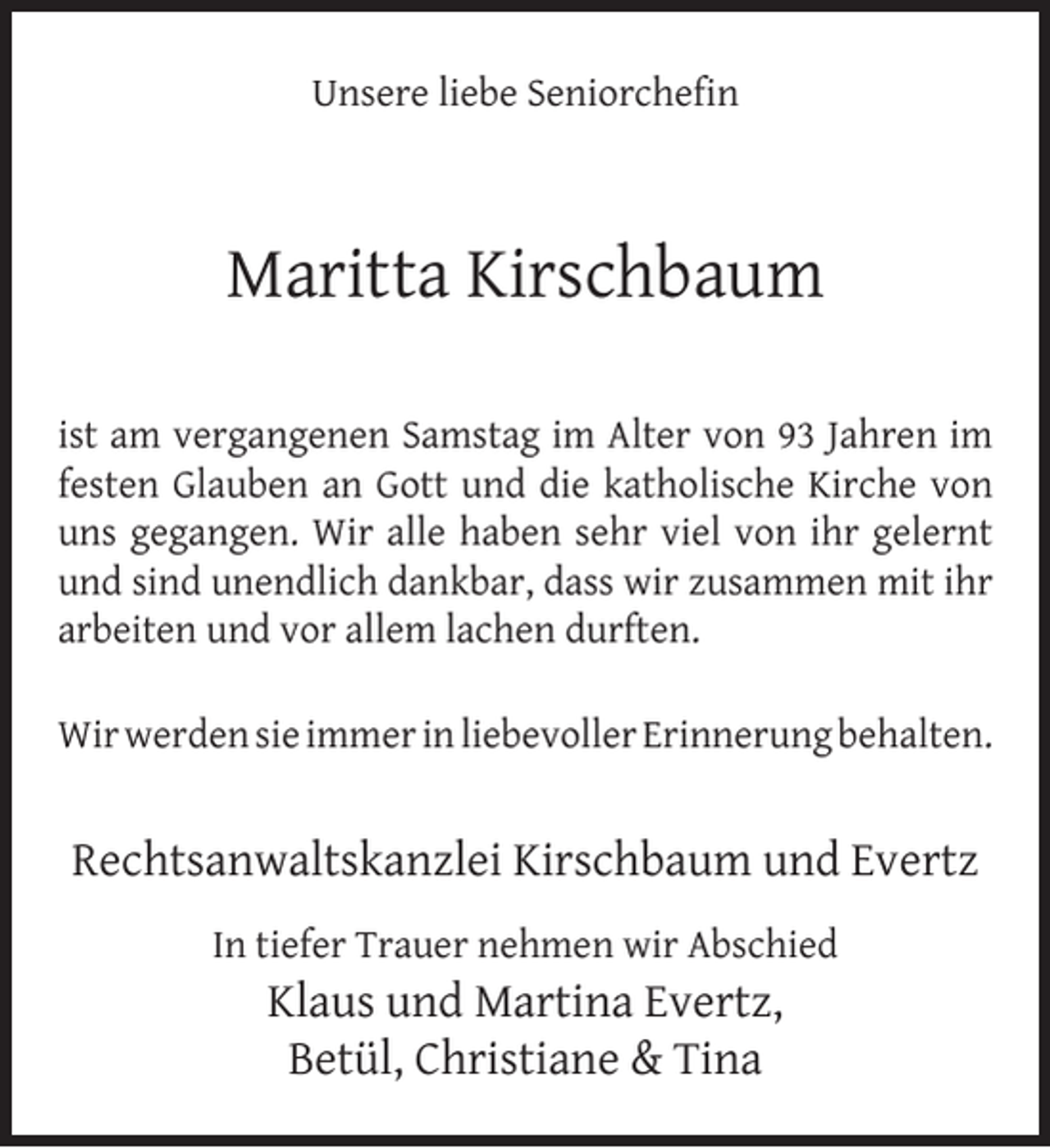 <p>Unsere liebe Seniorcheﬁn</p><p>Maritta Kirschbaum<br />ist am vergangenen Samstag im Alter von 93 Jahren im<br />festen Glauben an Gott und die katholische Kirche von<br />uns gegangen. Wir alle haben sehr viel von ihr gelernt<br />und sind unendlich dankbar, dass wir zusammen mit ihr<br />arbeiten und vor allem lachen durften.<br />Wir werden sie immer in liebevoller Erinnerung behalten.</p><p>Rechtsanwaltskanzlei Kirschbaum und Evertz<br />In tiefer Trauer nehmen wir Abschied</p><p>Klaus und Martina Evertz,<br />Betül, Christiane &amp; Tina</p>