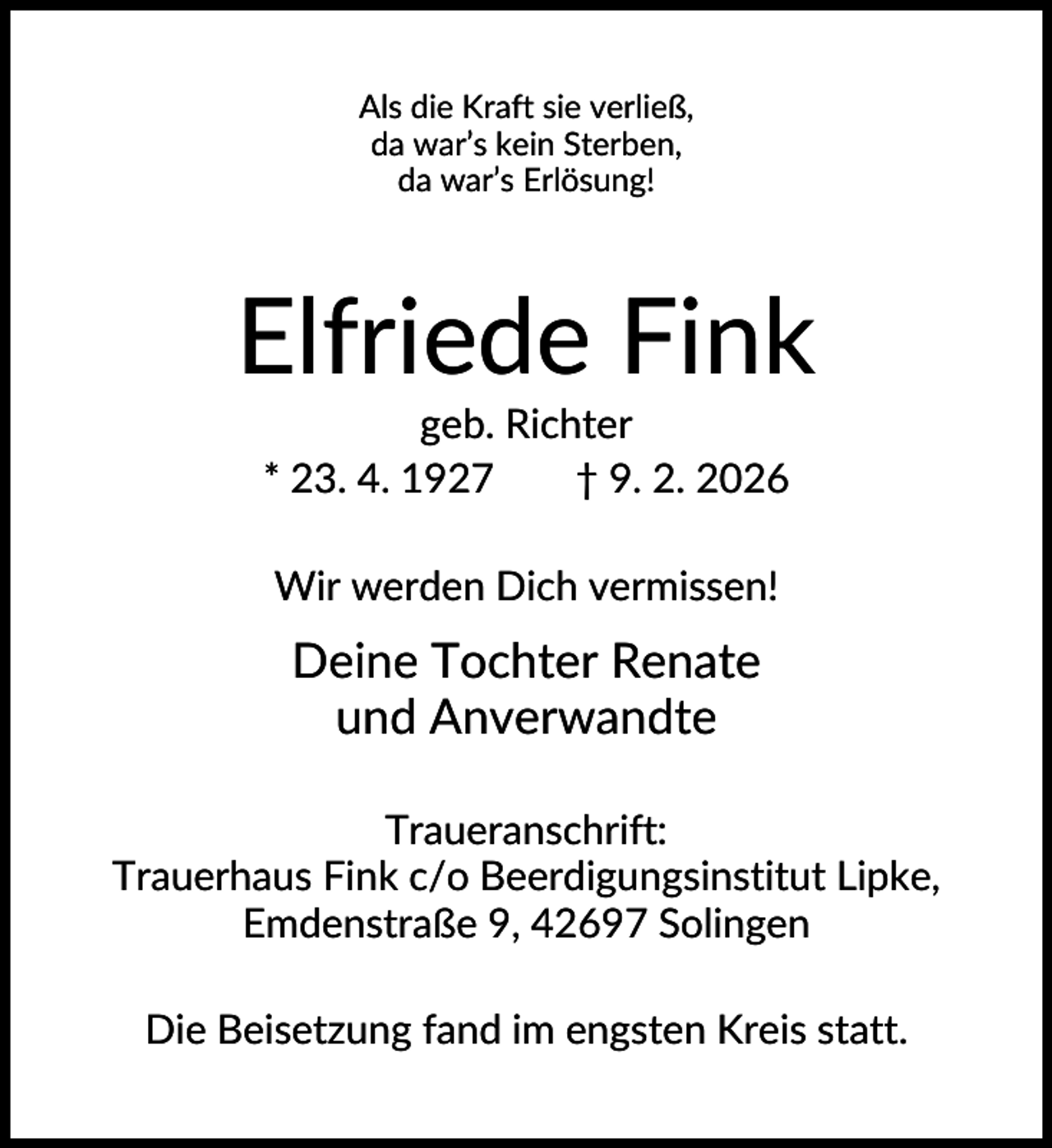 <p>Als die Kraft sie verließ,<br />da war’s kein Sterben,<br />da war’s Erlösung!</p><p>Elfriede Fink<br />geb. Richter<br />* 23. 4. 1927<br />† 9. 2. 2026<br />Wir werden Dich vermissen!</p><p>Deine Tochter Renate<br />und Anverwandte<br />Traueranschrift:<br />Trauerhaus Fink c/o Beerdigungsinstitut Lipke,<br />Emdenstraße 9, 42697 Solingen<br />Die Beisetzung fand im engsten Kreis statt.</p>