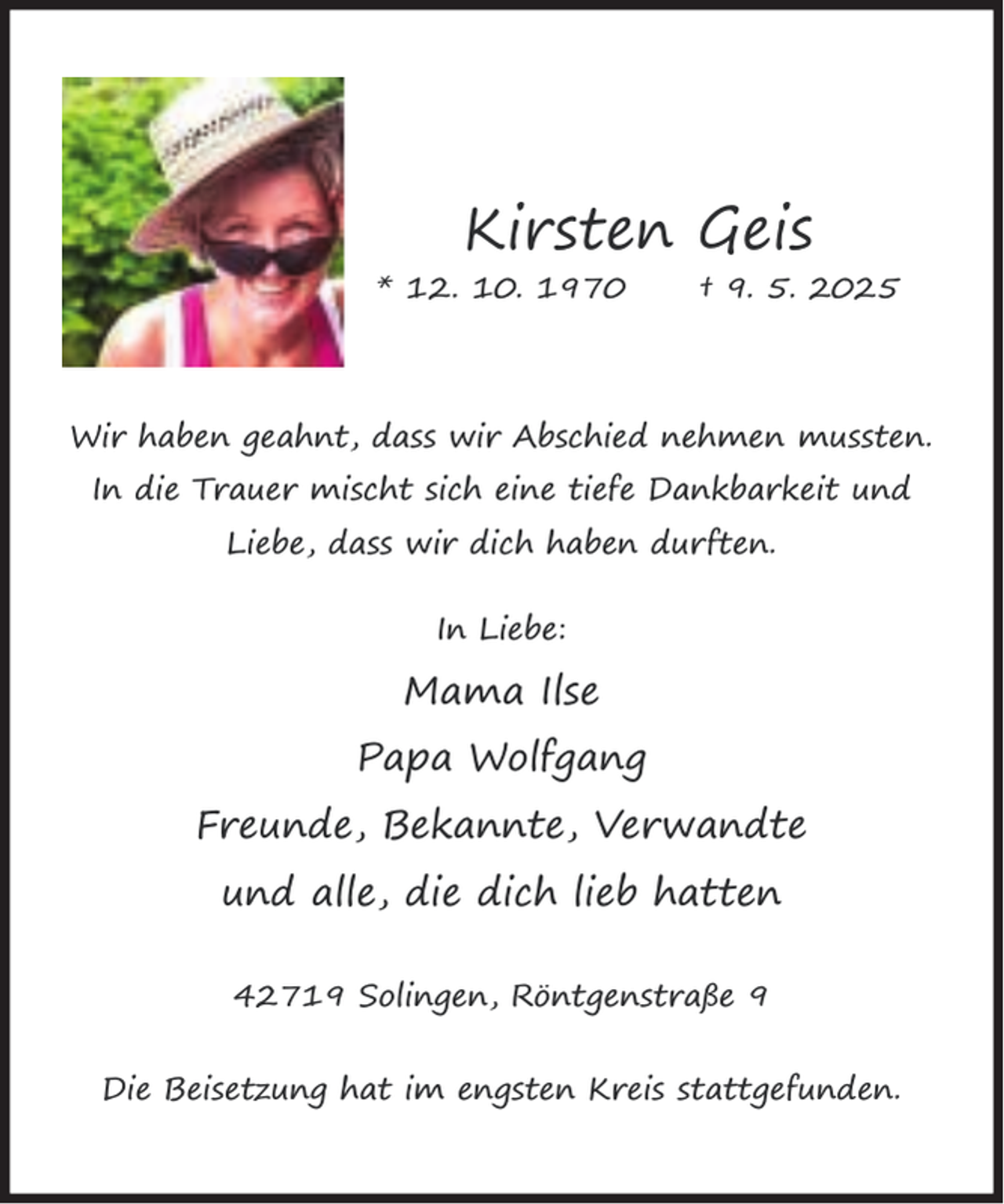 <p>Kirsten Geis<br />* 12. 10. 1970</p><p>† 9. 5. 2025</p><p>Wir haben geahnt, dass wir Abschied nehmen mussten.<br />In die Trauer mischt sich eine tiefe Dankbarkeit und<br />Liebe, dass wir dich haben durften.<br />In Liebe:</p><p>Mama Ilse<br />Papa Wolfgang<br />Freunde, Bekannte, Verwandte<br />und alle, die dich lieb hatten<br />42719 Solingen, Röntgenstraße 9<br />Die Beisetzung hat im engsten Kreis stattgefunden.</p>
