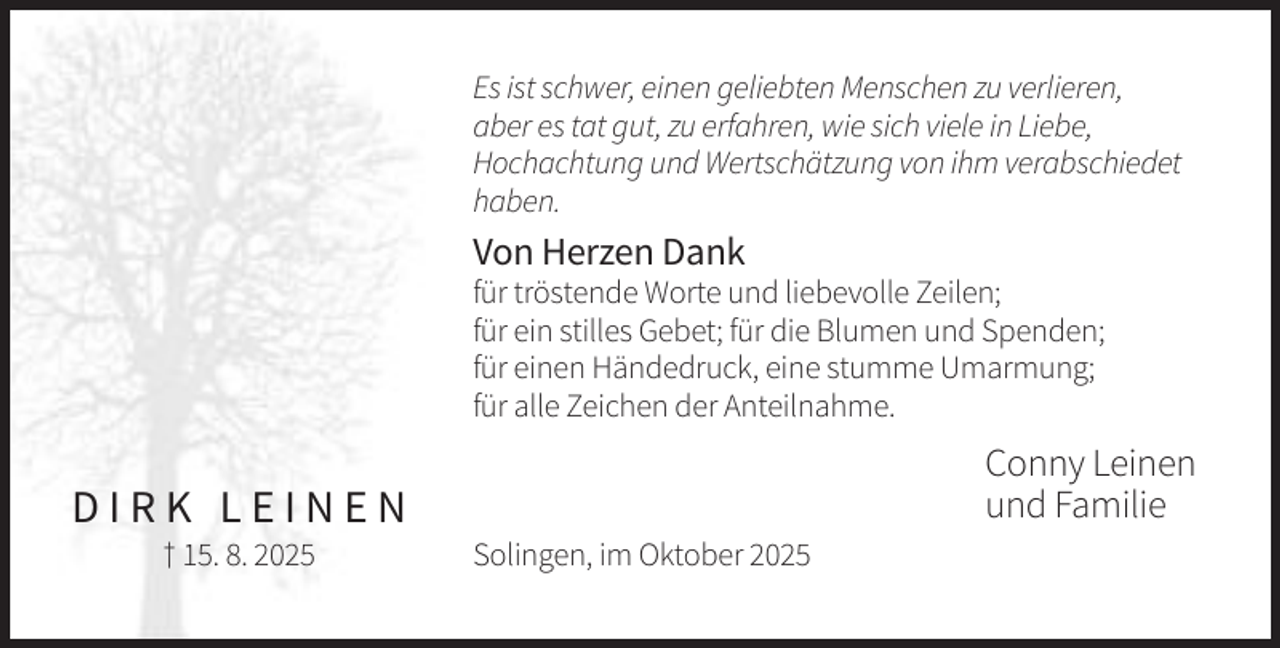 <p>Es ist schwer, einen geliebten Menschen zu verlieren,<br />aber es tat gut, zu erfahren, wie sich viele in Liebe,<br />Hochachtung und Wertschätzung von ihm verabschiedet<br />haben.</p><p>Von Herzen Dank<br />für tröstende Worte und liebevolle Zeilen;<br />für ein stilles Gebet; für die Blumen und Spenden;<br />für einen Händedruck, eine stumme Umarmung;<br />für alle Zeichen der Anteilnahme.</p><p>Conny Leinen<br />und Familie</p><p>DIRK LEINEN<br />† 15. 8. 2025</p><p>Solingen, im Oktober 2025</p>