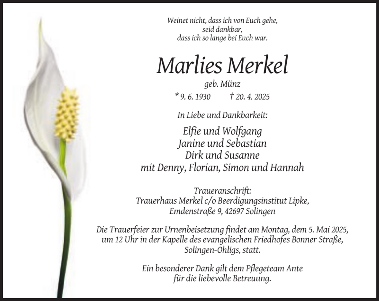 <p>Weinet nicht, dass ich von Euch gehe,<br />seid dankbar,<br />dass ich so lange bei Euch war.</p><p>Marlies Merkel<br />geb. Münz<br />* 9. 6. 1930<br />† 20. 4. 2025<br />In Liebe und Dankbarkeit:</p><p>Elfie und Wolfgang<br />Janine und Sebastian<br />Dirk und Susanne<br />mit Denny, Florian, Simon und Hannah<br />Traueranschrift:<br />Trauerhaus Merkel c/o Beerdigungsinstitut Lipke,<br />Emdenstraße 9, 42697 Solingen<br />Die Trauerfeier zur Urnenbeisetzung findet am Montag, dem 5. Mai 2025,<br />um 12 Uhr in der Kapelle des evangelischen Friedhofes Bonner Straße,<br />Solingen-Ohligs, statt.<br />Ein besonderer Dank gilt dem Pflegeteam Ante<br />für die liebevolle Betreuung.</p>