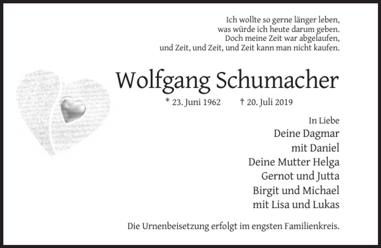 <p>Ich wollte so gerne länger leben,<br />was würde ich heute darum geben.<br />Doch meine Zeit war abgelaufen,<br />und Zeit, und Zeit, und Zeit kann man nicht kaufen.</p><p>Wolfgang Schumacher<br />* 23. Juni 1962</p><p>† 20. Juli 2019<br />In Liebe</p><p>Deine Dagmar<br />mit Daniel<br />Deine Mutter Helga<br />Gernot und Jutta<br />Birgit und Michael<br />mit Lisa und Lukas<br />Die Urnenbeisetzung erfolgt im engsten Familienkreis.</p>