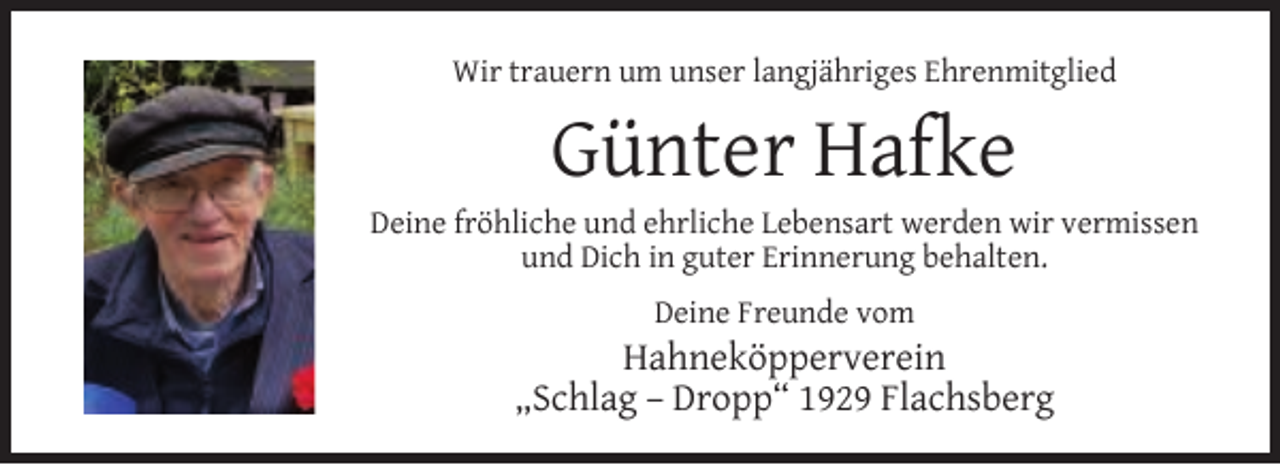 <p>Wir trauern um unser langjähriges Ehrenmitglied</p><p>Günter Hafke</p><p>Deine fröhliche und ehrliche Lebensart werden wir vermissen<br />und Dich in guter Erinnerung behalten.<br />Deine Freunde vom</p><p>Hahneköpperverein<br />„Schlag – Dropp“ 1929 Flachsberg</p>