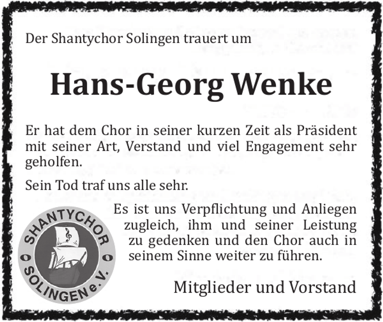 <p>Der Shantychor Solingen trauert um</p><p>Hans-Georg Wenke<br />Er hat dem Chor in seiner kurzen Zeit als Präsident<br />mit seiner Art, Verstand und viel Engagement sehr<br />geholfen.<br />Sein Tod traf uns alle sehr.<br />Es ist uns Verpflichtung und Anliegen<br />zugleich, ihm und seiner Leistung<br />zu gedenken und den Chor auch in<br />seinem Sinne weiter zu führen.</p><p>Mitglieder und Vorstand</p>