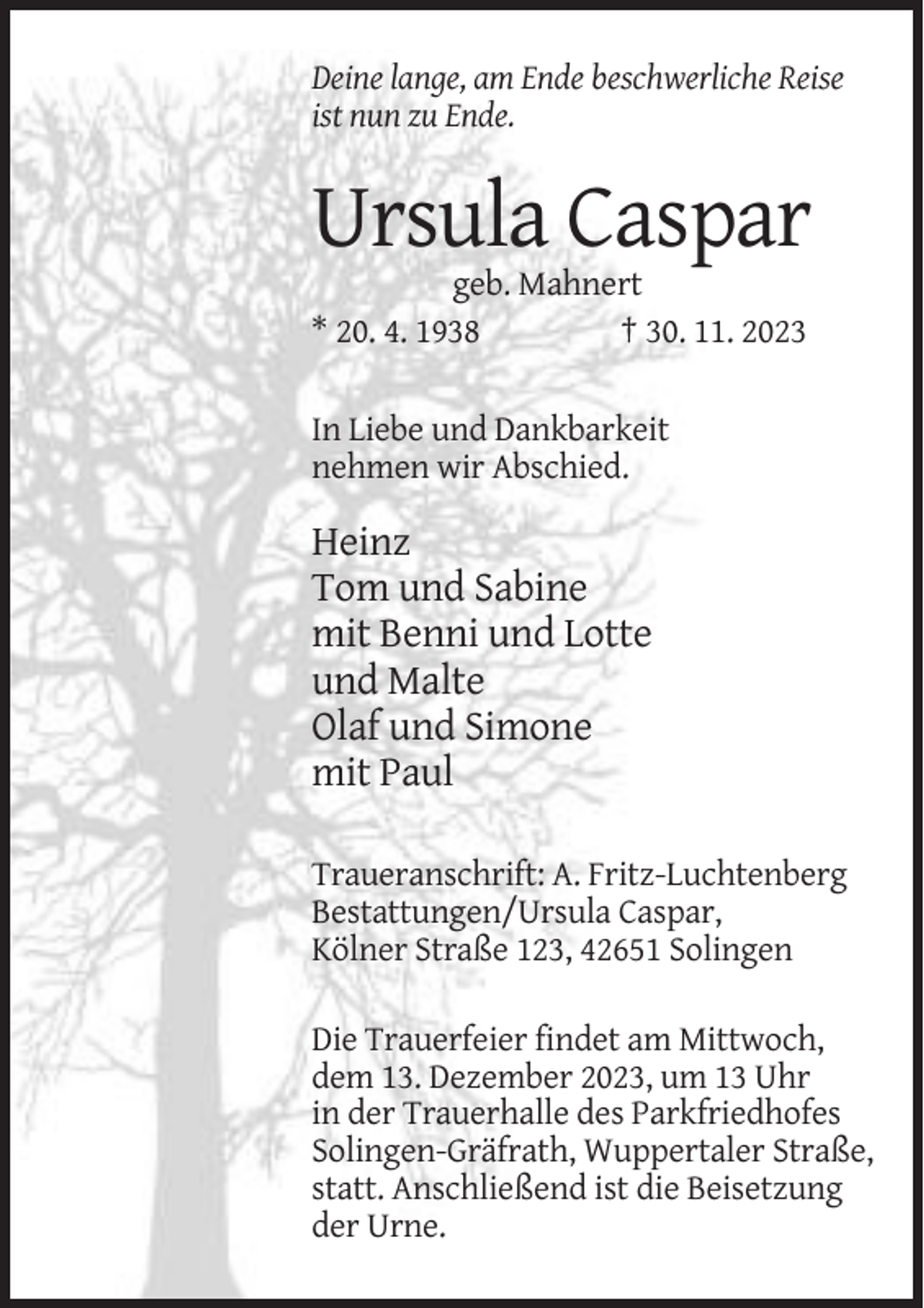<p>Deine lange, am Ende beschwerliche Reise<br />ist nun zu Ende.</p><p>Ursula Caspar<br />geb. Mahnert<br />* 20. 4. 1938<br />† 30. 11. 2023<br />In Liebe und Dankbarkeit<br />nehmen wir Abschied.</p><p>Heinz<br />Tom und Sabine<br />mit Benni und Lotte<br />und Malte<br />Olaf und Simone<br />mit Paul<br />Traueranschrift: A. Fritz-Luchtenberg<br />Bestattungen/Ursula Caspar,<br />Kölner Straße 123, 42651 Solingen<br />Die Trauerfeier findet am Mittwoch,<br />dem 13. Dezember 2023, um 13 Uhr<br />in der Trauerhalle des Parkfriedhofes<br />Solingen-Gräfrath, Wuppertaler Straße,<br />statt. Anschließend ist die Beisetzung<br />der Urne.</p>