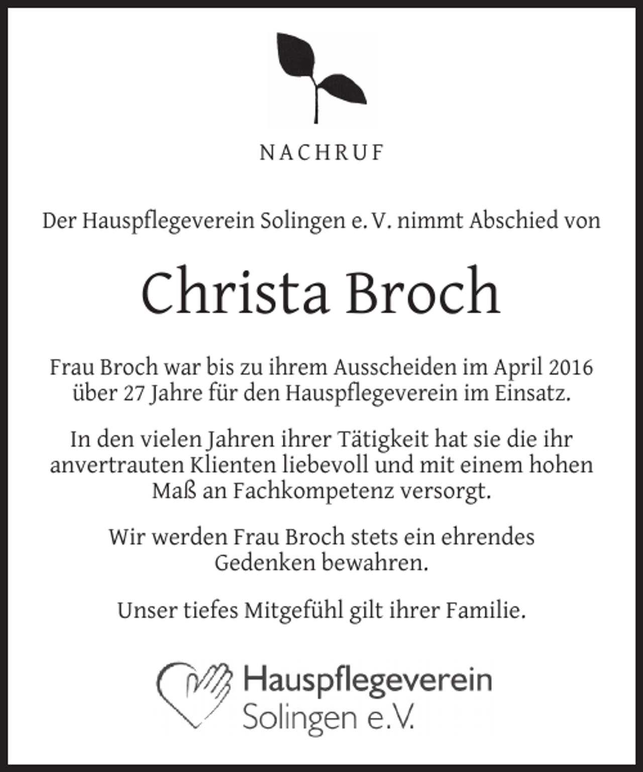 <p>NACHRUF<br />Der Hauspflegeverein Solingen e. V. nimmt Abschied von</p><p>Christa Broch<br />Frau Broch war bis zu ihrem Ausscheiden im April 2016<br />über 27 Jahre für den Hauspflegeverein im Einsatz.<br />In den vielen Jahren ihrer Tätigkeit hat sie die ihr<br />anvertrauten Klienten liebevoll und mit einem hohen<br />Maß an Fachkompetenz versorgt.<br />Wir werden Frau Broch stets ein ehrendes<br />Gedenken bewahren.<br />Unser tiefes Mitgefühl gilt ihrer Familie.</p>