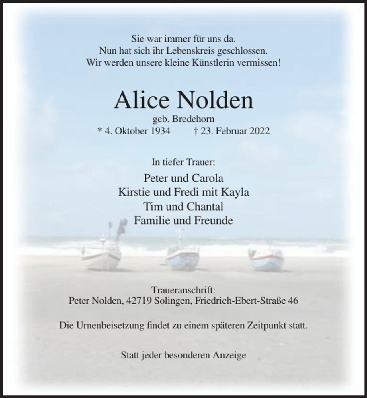 <p>Sie war immer für uns da.<br />Nun hat sich ihr Lebenskreis geschlossen.<br />Wir werden unsere kleine Künstlerin vermissen!</p><p>Alice Nolden<br />geb. Bredehorn<br />* 4. Oktober 1934<br />† 23. Februar 2022<br />In tiefer Trauer:</p><p>Peter und Carola<br />Kirstie und Fredi mit Kayla<br />Tim und Chantal<br />Familie und Freunde</p><p>Traueranschrift:<br />Peter Nolden, 42719 Solingen, Friedrich-Ebert-Straße 46<br />Die Urnenbeisetzung findet zu einem späteren Zeitpunkt statt.<br />Statt jeder besonderen Anzeige</p>