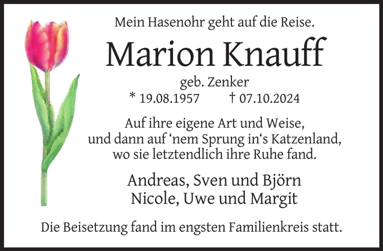 <p>Mein Hasenohr geht auf die Reise.</p><p>Marion Knauff<br />geb. Zenker<br />* 19.08.1957<br />† 07.10.2024<br />Auf ihre eigene Art und Weise,<br />und dann auf ‘nem Sprung in‘s Katzenland,<br />wo sie letztendlich ihre Ruhe fand.</p><p>Andreas, Sven und Björn<br />Nicole, Uwe und Margit<br />Die Beisetzung fand im engsten Familienkreis statt.</p>