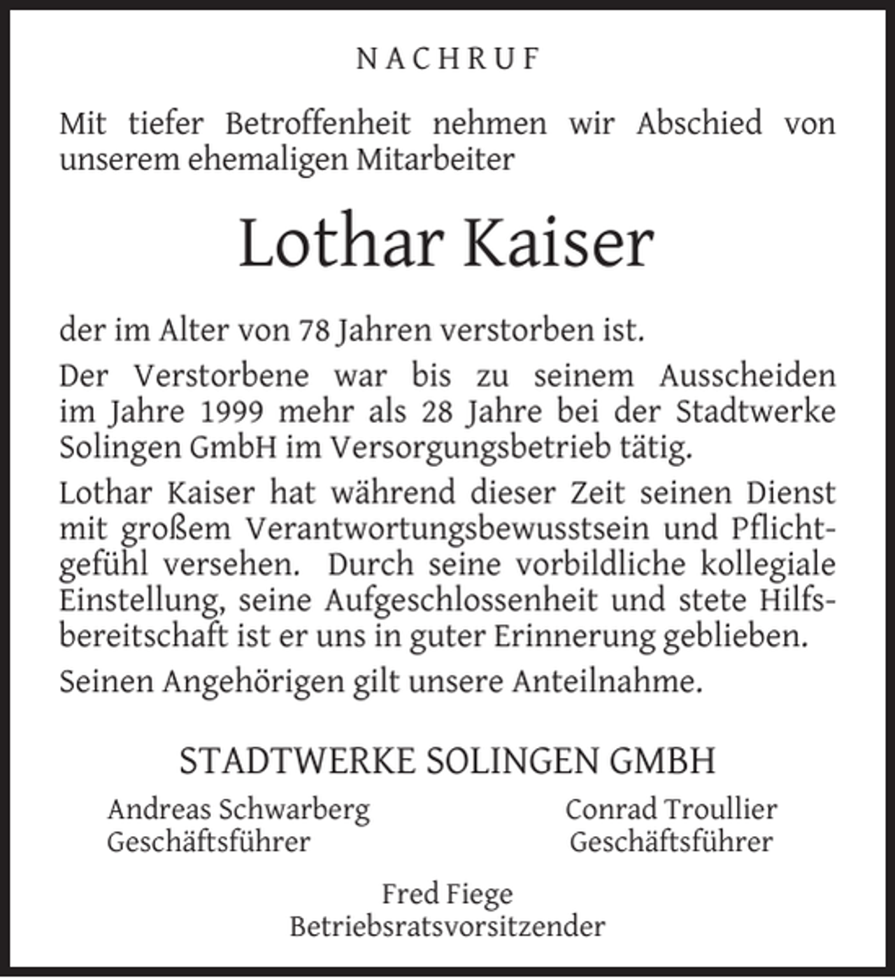<p>NACHRUF<br />Mit tiefer Betroffenheit nehmen wir Abschied von<br />unserem ehemaligen Mitarbeiter</p><p>Lothar Kaiser<br />der im Alter von 78 Jahren verstorben ist.<br />Der Verstorbene war bis zu seinem Ausscheiden<br />im Jahre 1999 mehr als 28 Jahre bei der Stadtwerke<br />Solingen GmbH im Versorgungsbetrieb tätig.<br />Lothar Kaiser hat während dieser Zeit seinen Dienst<br />mit großem Verantwortungsbewusstsein und Pﬂichtgefühl versehen. Durch seine vorbildliche kollegiale<br />Einstellung, seine Aufgeschlossenheit und stete Hilfsbereitschaft ist er uns in guter Erinnerung geblieben.<br />Seinen Angehörigen gilt unsere Anteilnahme.</p><p>STADTWERKE SOLINGEN GMBH<br />Andreas Schwarberg<br />Geschäftsführer</p><p>Conrad Troullier<br />Geschäftsführer</p><p>Fred Fiege<br />Betriebsratsvorsitzender</p>
