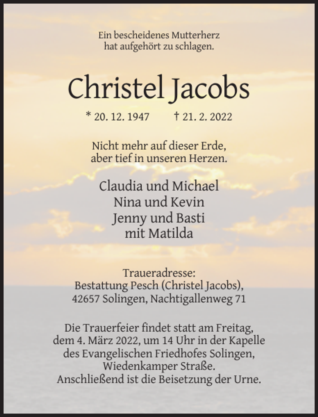 <p>Ein bescheidenes Mutterherz<br />hat aufgehört zu schlagen.</p><p>Christel Jacobs<br />* 20. 12. 1947</p><p>† 21. 2. 2022</p><p>Nicht mehr auf dieser Erde,<br />aber tief in unseren Herzen.</p><p>Claudia und Michael<br />Nina und Kevin<br />Jenny und Basti<br />mit Matilda<br />Traueradresse:<br />Bestattung Pesch (Christel Jacobs),<br />42657 Solingen, Nachtigallenweg 71<br />Die Trauerfeier findet statt am Freitag,<br />dem 4. März 2022, um 14 Uhr in der Kapelle<br />des Evangelischen Friedhofes Solingen,<br />Wiedenkamper Straße.<br />Anschließend ist die Beisetzung der Urne.</p>
