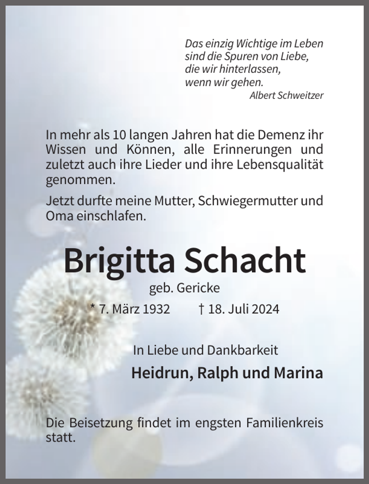 <p>Das einzig Wichtige im Leben<br />sind die Spuren von Liebe,<br />die wir hinterlassen,<br />wenn wir gehen.<br />Albert Schweitzer</p><p>In mehr als 10 langen Jahren hat die Demenz ihr<br />Wissen und Können, alle Erinnerungen und<br />zuletzt auch ihre Lieder und ihre Lebensqualität<br />genommen.<br />Jetzt durfte meine Mutter, Schwiegermutter und<br />Oma einschlafen.</p><p>Brigitta Schacht<br />geb. Gericke<br />* 7. März 1932</p><p>† 18. Juli 2024</p><p>In Liebe und Dankbarkeit</p><p>Heidrun, Ralph und Marina<br />Die Beisetzung findet im engsten Familienkreis<br />statt.</p>
