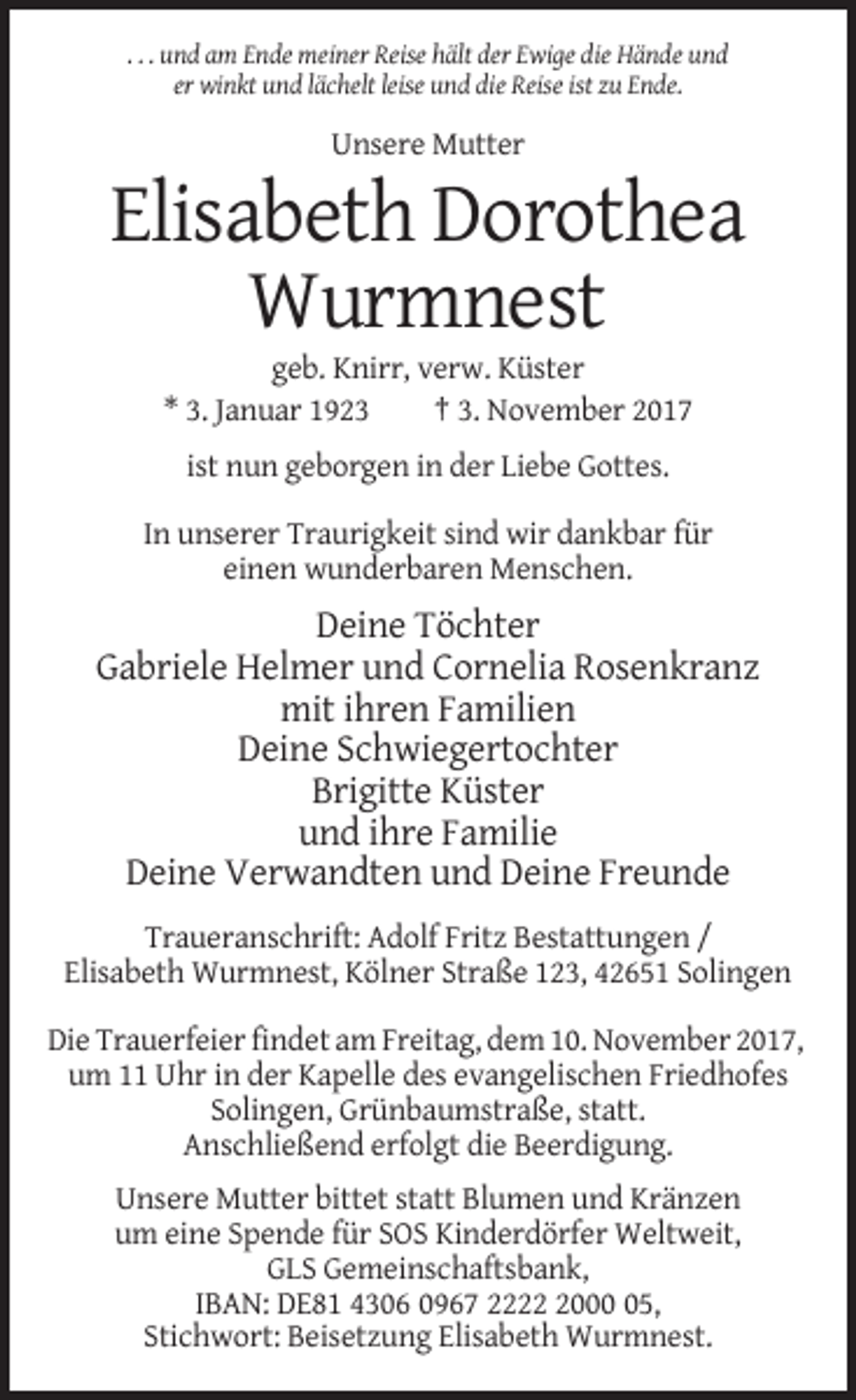 <p>. . . und am Ende meiner Reise hält der Ewige die Hände und<br />er winkt und lächelt leise und die Reise ist zu Ende.</p><p>Unsere Mutter</p><p>Elisabeth Dorothea<br />Wurmnest<br />geb. Knirr, verw. Küster<br />* 3. Januar 1923<br />† 3. November 2017<br />ist nun geborgen in der Liebe Gottes.<br />In unserer Traurigkeit sind wir dankbar für<br />einen wunderbaren Menschen.</p><p>Deine Töchter<br />Gabriele Helmer und Cornelia Rosenkranz<br />mit ihren Familien<br />Deine Schwiegertochter<br />Brigitte Küster<br />und ihre Familie<br />Deine Verwandten und Deine Freunde<br />Traueranschrift: Adolf Fritz Bestattungen /<br />Elisabeth Wurmnest, Kölner Straße 123, 42651 Solingen<br />Die Trauerfeier findet am Freitag, dem 10. November 2017,<br />um 11 Uhr in der Kapelle des evangelischen Friedhofes<br />Solingen, Grünbaumstraße, statt.<br />Anschließend erfolgt die Beerdigung.<br />Unsere Mutter bittet statt Blumen und Kränzen<br />um eine Spende für SOS Kinderdörfer Weltweit,<br />GLS Gemeinschaftsbank,<br />IBAN: DE81 4306 0967 222005,<br />Stichwort: Beisetzung Elisabeth Wurmnest.</p>