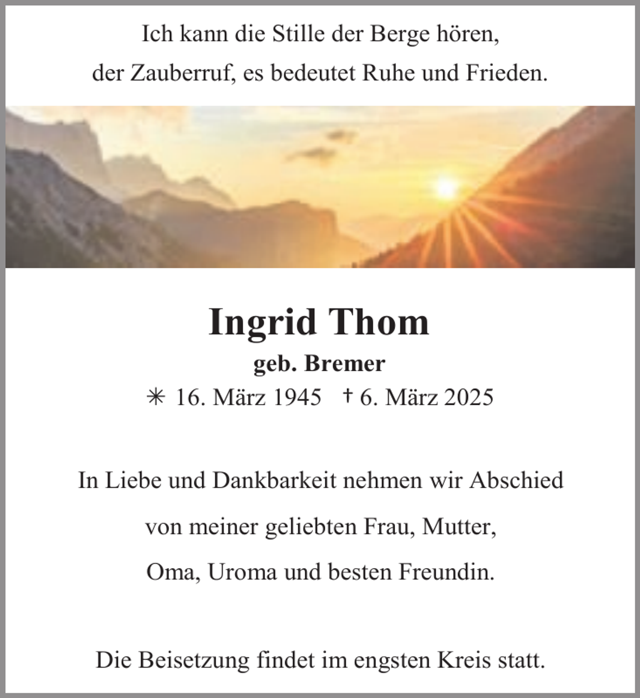 <p>Ich kann die Stille der Berge hören,<br />der Zauberruf, es bedeutet Ruhe und Frieden.</p><p>Ingrid Thom</p><p>geb. Bremer<br /> 16. März 1945 † 6. März 2025<br />In Liebe und Dankbarkeit nehmen wir Abschied<br />von meiner geliebten Frau, Mutter,</p><p>Oma, Uroma und besten Freundin.<br />Die Beisetzung findet im engsten Kreis statt.</p>